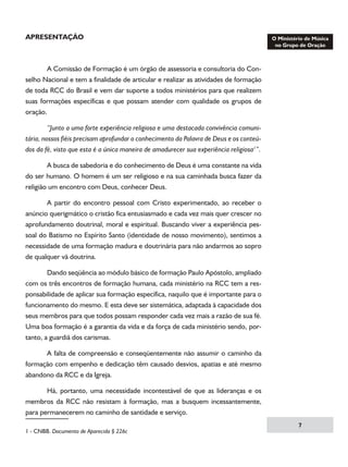 APRESENTAÇÃO

	
A Comissão de Formação é um órgão de assessoria e consultoria do Conselho Nacional e tem a finalidade de articular e realizar as atividades de formação
de toda RCC do Brasil e vem dar suporte a todos ministérios para que realizem
suas formações específicas e que possam atender com qualidade os grupos de
oração.
	
“Junto a uma forte experiência religiosa e uma destacada convivência comunitária, nossos fiéis precisam aprofundar o conhecimento da Palavra de Deus e os conteúdos da fé, visto que esta é a única maneira de amadurecer sua experiência religiosa”.
	
A busca de sabedoria e do conhecimento de Deus é uma constante na vida
do ser humano. O homem é um ser religioso e na sua caminhada busca fazer da
religião um encontro com Deus, conhecer Deus.
	
A partir do encontro pessoal com Cristo experimentado, ao receber o
anúncio querigmático o cristão fica entusiasmado e cada vez mais quer crescer no
aprofundamento doutrinal, moral e espiritual. Buscando viver a experiência pessoal do Batismo no Espírito Santo (identidade de nosso movimento), sentimos a
necessidade de uma formação madura e doutrinária para não andarmos ao sopro
de qualquer vã doutrina.
	
Dando seqüência ao módulo básico de formação Paulo Apóstolo, ampliado
com os três encontros de formação humana, cada ministério na RCC tem a responsabilidade de aplicar sua formação específica, naquilo que é importante para o
funcionamento do mesmo. E esta deve ser sistemática, adaptada à capacidade dos
seus membros para que todos possam responder cada vez mais a razão de sua fé.
Uma boa formação é a garantia da vida e da força de cada ministério sendo, portanto, a guardiã dos carismas.
	
A falta de compreensão e conseqüentemente não assumir o caminho da
formação com empenho e dedicação têm causado desvios, apatias e até mesmo
abandono da RCC e da Igreja.
	
Há, portanto, uma necessidade incontestável de que as lideranças e os
membros da RCC não resistam à formação, mas a busquem incessantemente,
para permanecerem no caminho de santidade e serviço.
 - CNBB. Documento de Aparecida § 226c	



 