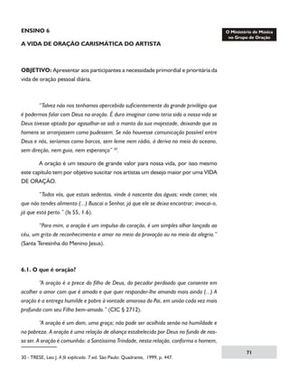 ENSINO 6
A VIDA DE ORAÇÃO CARISMÁTICA DO ARTISTA

OBJETIVO: Apresentar aos participantes a necessidade primordial e prioritária da
vida de oração pessoal diária.

	
“Talvez não nos tenhamos apercebido suficientemente do grande privilégio que
é podermos falar com Deus na oração. É duro imaginar como teria sido a nossa vida se
Deus tivesse optado por agasalhar-se sob o manto da sua majestade, deixando que os
homens se arranjassem como pudessem. Se não houvesse comunicação possível entre
Deus e nós, seríamos como barcos, sem leme nem rádio, à deriva no meio do oceano,
sem direção, nem guia, nem esperança” 30.
	
A oração é um tesouro de grande valor para nossa vida, por isso mesmo
este capítulo tem por objetivo suscitar nos artistas um desejo maior por uma VIDA
DE ORAÇÃO.
	
“Todos vós, que estais sedentos, vinde à nascente das águas; vinde comer, vós
que não tendes alimento (...) Buscai o Senhor, já que ele se deixa encontrar; invocai-o,
já que está perto.” (Is 55, 1.6).
	
“Para mim, a oração é um impulso do coração, é um simples olhar lançado ao
céu, um grito de reconhecimento e amor no meio da provação ou no meio da alegria.”
(Santa Teresinha do Menino Jesus).

6.1. O que é oração?
	
“A oração é a prece do filho de Deus, do pecador perdoado que consente em
acolher o amor com que é amado e que quer responder-lhe amando mais ainda (...) A
oração é a entrega humilde e pobre à vontade amorosa do Pai, em união cada vez mais
profunda com seu Filho bem-amado.” (CIC § 2712).
	
“A oração é um dom, uma graça; não pode ser acolhida senão na humildade e
na pobreza. A oração é uma relação de aliança estabelecida por Deus no fundo de nosso ser. A oração é comunhão: a Santíssima Trindade, nesta relação, conforma o homem,
30 - TRESE, Leo J. A fé explicada. 7.ed. São Paulo: Quadrante, 1999, p. 447.

71

 