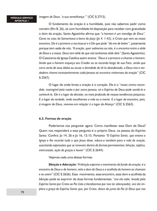 imagem de Deus, ‘a sua semelhança.’” (CIC § 2713).
	
O fundamento da oração é a humildade, pois não sabemos pedir como
convém (Rm 8, 26), só com humildade há disposição para receber com gratuidade
o dom da oração. Santo Agostinho afirma que “o homem é um mendigo de Deus”.
Como no caso da Samaritana a beira do poço (Jo 4, 1-42), é Cristo que vem ao nosso
encontro, Ele é o primeiro a nos buscar e é Ele que pede “dá-me de beber”, justamente
porque tem sede de nós. “A oração, quer saibamos ou não, é o encontro entre a sêde
de Deus e a nossa. Deus tem sêde de que nós tenhamos sêde dele” (Santo Agostinho).
O Catecismo da Igreja Católica assim ensina: “Deus é o primeiro a chamar o homem.
Ainda que o homem esqueça seu Criador ou se esconda longe de sua Face, ainda que
corra atrás de seus ídolos ou acuse a divindade de tê-lo abandonado, o Deus vivo e verdadeiro chama incessantemente cada pessoa ao encontro misterioso da oração” (CIC
§ 2567).
	
O lugar de onde brota a oração é o coração. Ele é o “nosso centro escondido, inatingível pela razão e por outra pessoa; só o Espírito de Deus pode sondá-lo e
conhecê-lo. Ele é o lugar da decisão, no mais profundo de nossas tendências psíquicas.
E o lugar da verdade, onde escolhemos a vida ou a morte. E o lugar do encontro, pois,
à imagem de Deus, vivemos em relação; é o lugar da Aliança” (CIC § 2563).

6.2. Formas de oração
	
Poderíamos nos perguntar agora: Como manifestar esse Dom de Deus?
Quem nos responderá a essa pergunta é o próprio Deus, na pessoa do Espírito
Santo. Confira: Jo 14, 26 e Jo 16, 12-15. Portanto “O Espírito Santo, que ensina a
Igreja e lhe recorda tudo o que Jesus disse, educa-a também para a vida de oração,
suscitando expressões que se renovam dentro de formas permanentes: bênção, súplica,
intercessão, ação de graças e louvor” (CIC § 2644).
	

72

Vejamos cada uma dessas formas:

	
Bênção e Adoração: “A bênção exprime o movimento de fundo da oração; é o
encontro de Deus e do homem; nela o dom de Deus e a acolhida do homem se chamam
e se unem” (CIC § 2626). Esse movimento, esse encontro, esse dom e acolhida da
bênção pode se exprimir de duas formas fundamentais: “ora ela sobe, levada pelo
Espírito Santo por Cristo ao Pai (nós o bendizemos por nos ter abençoado), ora ela implora a graça do Espírito Santo que, por Cristo, desce de junto do Pai (é Deus que nos

 