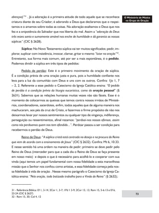abençoa)”31 . Já a adoração é a primeira atitude de todo aquele que se reconhece
criatura diante de seu Criador; é adorando a Deus que declaramos que o respeitamos e o amamos sobre todas as coisas. Na adoração exaltamos o Deus que nos
fez e a onipotência do Salvador que nos liberta do mal. Assim a “adoração do Deus
três vezes santo e sumamente amável nos enche de humildade e dá garantia as nossas
súplicas” (CIC § 2628).
	
Súplica: No Novo Testamento súplica vai ter muitos significados: pedir, implorar, suplicar com insistência, invocar, clamar, gritar e mesmo “lutar na oração”32.
Entretanto, sua forma mais comum, até por ser a mais espontânea, é o pedido.
Podemos dividir a súplica em três tipos de pedidos:
	
Pedido de perdão: Este é o primeiro movimento da oração de súplica.
É a condição prévia de uma oração justa e pura, pois a humildade confiante nos
leva para a luz da comunhão com Deus e uns com os outros. Confira: 1Jo 1, 7
– 2, 2. Referente a esse pedido o Catecismo da Igreja Católica ensina: “O pedido
de perdão é a condição prévia da liturgia eucarística, como da oração pessoal” (§
2631). Sabemos que as relações humanas muitas vezes não são fáceis. Esse é o
momento de colocarmos as queixas que temos contra nossos irmãos de Ministérios, coordenadores, sacerdotes, enfim, todos aqueles que de alguma maneira nos
machucaram, aos pés da cruz de Cristo, e fazermos o firme propósito de não nos
deixarmos levar por nossos sentimentos ou qualquer tipo de vingança, indiferença,
perseguição ou ressentimentos, afinal rezamos: “perdoai-nos nossas ofensas, assim
como nós perdoamos quem nos tem ofendido...”. Perdoar passou a ser condição para
recebermos o perdão de Deus.
	
Reino de Deus: “A súplica cristã está centrada no desejo e na procura do Reino
que vem de acordo com o ensinamento de Jesus” (CIC § 2632). Confira: Mt 6, 10.33.
E nesse sentido há uma ordem na maneira de pedir: primeiro se deve pedir pelo
Reino de Deus (interceder para que a cada dia o Reino de Deus se faça presente
em nosso meio) e depois o que é necessário para acolhê-lo e cooperar com sua
vinda (aqui temos um papel fundamental com nossa fidelidade a esta maravilhosa
missão que o Senhor nos confiou como artistas, e essa fidelidade começa pela nossa fidelidade à vida de oração . Nesse mesmo parágrafo o Catecismo da Igreja Católica ensina: “Pela oração, todo batizado trabalha para a Vinda do Reino” (§ 2632);

31 - Referência Bíblica: Ef 1, 3-14; 2Cor 1, 3-7; 1Pd 1 3-9; 2Cor 13, 13; Rom 15, 5-6.13 e Ef 6,
23-24 (CIC § 2627)
32 - Rom 15, 30; Col 4, 12

73

 
