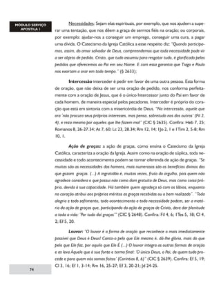 Necessidades: Sejam elas espirituais, por exemplo, que nos ajudem a superar uma tentação, que nos dêem a graça de sermos fiéis na oração; ou corporais,
por exemplo: ajudar-nos a conseguir um emprego, conseguir uma cura, a pagar
uma dívida. O Catecismo da Igreja Católica a esse respeito diz: “Quando participamos, assim, do amor salvador de Deus, compreendemos que toda necessidade pode vir
a ser objeto de pedido. Cristo, que tudo assumiu para resgatar tudo, é glorificado pelos
pedidos que oferecemos ao Pai em seu Nome. E com essa garantia que Tiago e Paulo
nos exortam a orar em todo tempo.” (§ 2633);
	
Intercessão interceder é pedir em favor de uma outra pessoa. Esta forma
de oração, que não deixa de ser uma oração de pedido, nos conforma perfeitamente com a oração de Jesus, que é o único Intercessor junto do Pai em favor de
cada homem, de maneira especial pelos pecadores. Interceder é próprio do coração que está em sintonia com a misericórdia de Deus. “Na intercessão, aquele que
ora ‘não procura seus próprios interesses, mas pensa, sobretudo nos dos outros’ (Fil 2,
4), e reza mesmo por aqueles que lhe fazem mal” (CIC § 2635). Confira: Heb 7, 25;
Romanos 8, 26-27.34; At 7, 60; Lc 23, 28.34; Rm 12, 14; 1Jo 2, 1 e 1Tim 2, 5-8; Rm
10, 1.
	
Ação de graças: a ação de graças, como ensina o Catecismo da Igreja
Católica, caracteriza a oração da Igreja. Assim como na oração de súplica, toda necessidade e todo acontecimento podem se tornar oferenda de ação de graças. “Se
muitas são as necessidades dos homens, mais numerosos são os benefícios divinos dos
que gozam  graças. (...) A ingratidão é, muitas vezes, fruto do orgulho, pois quem não
agradece considera o que possui não como dom gratuito de Deus, mas como coisa própria, devida à sua capacidade. Há também quem agradeça só com os lábios, enquanto
no coração atribui aos próprios méritos as graças recebidas ou o bem realizado”. “Toda
alegria e todo sofrimento, todo acontecimento e toda necessidade podem, ser a matéria da ação de graças que, participando da ação de graças de Cristo, deve dar plenitude
a toda a vida: ‘Por tudo daí graças’” (CIC § 2648). Confira: Fil 4, 6; 1Tes 5, 18; Cl 4,
2; Ef 5, 20.

74

	
Louvor: “O louvor é a forma de oração que reconhece o mais imediatamente
possível que Deus é Deus! Canta-o pelo que Ele mesmo é, dá-lhe glória, mais do que
pelo que Ele faz, por aquilo que Ele É (...) O louvor integra as outras formas de oração
e as leva Àquele que é sua fonte e termo final: ‘O único Deus, o Pai, de quem tudo procede e para quem nós somos feitos’ (Coríntios 8, 6)” (CIC § 2639). Confira: Ef 5, 19;
Cl 3, 16; Ef 1, 3-14; Rm 16, 25-27; Ef 3, 20-21; Jd 24-25.

 