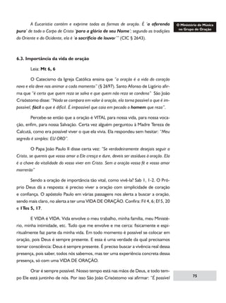 A Eucaristia contém e exprime todas as formas de oração. É ‘a oferenda
pura’ de todo o Corpo de Cristo ‘para a glória de seu Nome’; segundo as tradições
do Oriente e do Ocidente, ela é ‘o sacrifício de louvor’” (CIC § 2643).

6.3. Importância da vida de oração
	

Leia: Mt 6, 6

	
O Catecismo da Igreja Católica ensina que “a oração é a vida do coração
novo e ela deve nos animar a cada momento” (§ 2697). Santo Afonso de Ligório afirma que “é certo que quem reza se salva e que quem não reza se condena”  São João
Crisóstomo disse: “Nada se compara em valor à oração, ela torna possível o que é impossível, fácil o que é difícil. É impossível que caia em pecado o homem que reza”.
	
Percebe-se então que a oração é VITAL para nossa vida, para nossa vocação, enfim, para nossa Salvação. Certa vez alguém perguntou à Madre Tereza de
Calcutá, como era possível viver o que ela vivia. Ela respondeu sem hesitar: “Meu
segredo é simples: EU ORO”.
	
O Papa João Paulo II disse certa vez: “Se verdadeiramente desejais seguir a
Cristo, se quereis que vosso amor a Ele cresça e dure, deveis ser assíduos à oração. Ela
é a chave da vitalidade do vosso viver em Cristo. Sem a oração vossa fé e vosso amor
morrerão”
	
Sendo a oração de importância tão vital, como vivê-la? Sab 1, 1-2. O Próprio Deus dá a resposta: é preciso viver a oração com simplicidade de coração
e confiança. O apóstolo Paulo em várias passagens nos alerta a buscar a oração,
sendo mais claro, no alerta a ter uma VIDA DE ORAÇÃO. Confira: Fil 4, 6; Ef 5, 20
e 1Tes 5, 17.
	
E VIDA é VIDA. Vida envolve o meu trabalho, minha família, meu Ministério, minha intimidade, etc. Tudo que me envolve e me cerca: fisicamente e espiritualmente faz parte da minha vida. Em todo momento é possível se colocar em
oração, pois Deus é sempre presente. E essa é uma verdade da qual precisamos
tomar consciência: Deus é sempre presente. É preciso buscar a vivência real dessa
presença, pois saber, todos nós sabemos, mas ter uma experiência concreta dessa
presença, só com uma VIDA DE ORAÇÃO.
	
Orar é sempre possível. Nosso tempo está nas mãos de Deus, e todo tempo Ele está juntinho de nós. Por isso São João Crisóstomo vai afirmar: “É possível

75

 