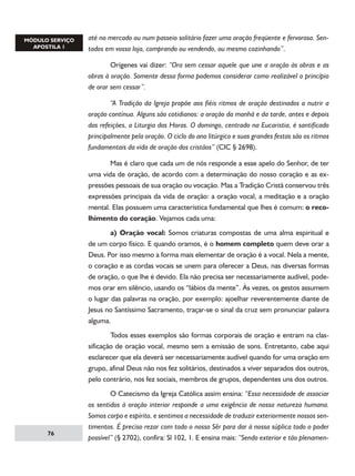até no mercado ou num passeio solitário fazer uma oração freqüente e fervorosa. Sentados em vossa loja, comprando ou vendendo, ou mesmo cozinhando”.
	
Orígenes vai dizer: “Ora sem cessar aquele que une a oração às obras e as
obras à oração. Somente dessa forma podemos considerar como realizável o princípio
de orar sem cessar”.
	
“A Tradição da Igreja propõe aos fiéis ritmos de oração destinados a nutrir a
oração contínua. Alguns são cotidianos: a oração da manhã e da tarde, antes e depois
das refeições, a Liturgia das Horas. O domingo, centrado na Eucaristia, é santificado
principalmente pela oração. O ciclo do ano litúrgico e suas grandes festas são os ritmos
fundamentais da vida de oração dos cristãos” (CIC § 2698).
	
Mas é claro que cada um de nós responde a esse apelo do Senhor, de ter
uma vida de oração, de acordo com a determinação do nosso coração e as expressões pessoais de sua oração ou vocação. Mas a Tradição Cristã conservou três
expressões principais da vida de oração: a oração vocal, a meditação e a oração
mental. Elas possuem uma característica fundamental que lhes é comum: o recolhimento do coração. Vejamos cada uma:
	
a) Oração vocal: Somos criaturas compostas de uma alma espiritual e
de um corpo físico. E quando oramos, é o homem completo quem deve orar a
Deus. Por isso mesmo a forma mais elementar de oração é a vocal. Nela a mente,
o coração e as cordas vocais se unem para oferecer a Deus, nas diversas formas
de oração, o que lhe é devido. Ela não precisa ser necessariamente audível, podemos orar em silêncio, usando os “lábios da mente”. Às vezes, os gestos assumem
o lugar das palavras na oração, por exemplo: ajoelhar reverentemente diante de
Jesus no Santíssimo Sacramento, traçar-se o sinal da cruz sem pronunciar palavra
alguma.
	
Todos esses exemplos são formas corporais de oração e entram na classificação de oração vocal, mesmo sem a emissão de sons. Entretanto, cabe aqui
esclarecer que ela deverá ser necessariamente audível quando for uma oração em
grupo, afinal Deus não nos fez solitários, destinados a viver separados dos outros,
pelo contrário, nos fez sociais, membros de grupos, dependentes uns dos outros.

76

	
O Catecismo da Igreja Católica assim ensina: “Essa necessidade de associar
os sentidos à oração interior responde a uma exigência de nossa natureza humana.
Somos corpo e espírito, e sentimos a necessidade de traduzir exteriormente nossos sentimentos. É preciso rezar com todo o nosso Sêr para dar à nossa súplica todo o poder
possível” (§ 2702), confira: Sl 102, 1. E ensina mais: “Sendo exterior e tão plenamen-

 