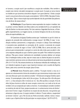 te humana, a oração vocal é por excelência a oração das multidões. Mas também a
oração mais interior não pode menosprezar a oração vocal. A oração se torna interior
na medida em que tomamos consciência daquele ‘com quem falamos’. Então a oração
vocal é uma primeira forma da oração contemplativa” (CIC § 2704). São João Crisóstomo dizia: “Que a nossa oração seja ouvida depende não da quantidade das palavras,
mas do fervor de nossas almas”;
	
b) Meditação: O que fazemos nessa expressão da oração é meditar, isto
é, pensar, ruminar, falando com Deus sobre uma verdade de fé ou um episódio da
vida do Senhor ou dos seus santos. Por isso usamos a Sagradas Escrituras, o Evangelho especialmente, as imagens sacras, os textos litúrgicos do dia ou do tempo,
obras de espiritualidade, etc.
	
O Catecismo da Igreja Católica ensina que “meditando no que lê o leitor se
apropria do conteúdo lido confrontando-o consigo mesmo” (§ 2706). E mais: “a meditação mobiliza o pensamento, a imaginação, a emoção e o desejo. Essa mobilização
é necessária para aprofundar as convicções de fé, suscitar a conversão do coração
e fortificar a vontade de seguir a Cristo” (CIC § 2708). Ela é, acima de tudo, uma
procura para compreender o porquê e o como da vida cristã, para se aderir e dar
uma resposta adequada ao que o Senhor possa nos pedir. Para realizá-la é preciso
esforço. Mas para crescer realmente em santidade é preciso dedicar um tempo
fixo à meditação todos os dias, seja em nossa casa ou diante de Jesus no sacrário;
caso contrário seremos como os três primeiros terrenos da parábola do semeador
(Mc 4, 4-7.15-19). No entanto lembre-se, há diversos métodos de meditação, mas
um método é apenas um guia; o que importa é avançar, com o auxilio do Espírito
Santo, pelo único caminho da oração: Jesus Cristo.
	
c) Mental: Santa Teresinha assim a define: “A oração mental, a meu ver, é
apenas um relacionamento íntimo de amizade em que conversamos muitas vezes a sós
com esse Deus por quem nos sabemos amados”. O Catecismo da Igreja Católica assim
ensina: “A contemplação é olhar de fé, fito em Jesus. ‘Eu olho para Ele e Ele olha para
mim’ (...). Essa atenção a Ele é renúncia ao ‘eu’. Seu olhar purifica o coração; A luz do
olhar de Jesus ilumina os olhos de nosso coração; ensina-nos a ver tudo na luz de sua
verdade e de sua compaixão por todos os homens. A contemplação considera também
os mistérios da vida de Cristo, proporcionando-nos ‘o conhecimento íntimo do Senhor’,
para mais O amar e seguir. As palavras na oração não são discursos, mas gravetos que
alimentam o fogo do amor. A oração também é silêncio. É neste silêncio, insuportável
ao homem ‘exterior’, que o Pai nos diz seu Verbo encarnado, sofredor, morto e ressuscitado e que o Espírito filial nos faz participar na oração de Jesus” (§ 2715-2717).

77

 