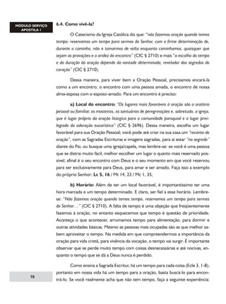 6.4. Como vivê-la?
	
O Catecismo da Igreja Católica diz que: “não fazemos oração quando temos
tempo: reservamos um tempo para sermos do Senhor, com a firme determinação de,
durante o caminho, não o tomarmos de volta enquanto caminhamos, quaisquer que
sejam as provações e a aridez do encontro” (CIC § 2710) e mais “a escolha do tempo
e da duração da oração depende da vontade determinada, revelador dos segredos do
coração” (CIC § 2710).
	
Dessa maneira, para viver bem a Oração Pessoal, precisamos encará-la
como a um encontro, o encontro com uma pessoa amada, o encontro de nossa
alma-esposa com o esposo-amado. Para um encontro é preciso:
	
a) Local do encontro: “Os lugares mais favoráveis à oração são o oratório
pessoal ou familiar, os mosteiros, os santuários de peregrinações e, sobretudo, a igreja,
que é lugar próprio da oração litúrgica para a comunidade paroquial e o lugar privilegiado da adoração eucarística” (CIC § 2696). Dessa maneira, escolha um lugar
favorável para sua Oração Pessoal; você pode até criar na sua casa um “recanto de
oração”, com as Sagradas Escrituras e imagens sagradas, para aí estar “no segredo”
diante do Pai, ou busque uma igreja/capela, mas lembre-se: se você é uma pessoa
que se distrai muito fácil, melhor escolher um lugar o quanto mais reservado possível; afinal é o seu encontro com Deus e o seu momento em que você reservou
para ser exclusivamente para Deus, para amar e ser amado. Faça isso a exemplo
do próprio Senhor: Lc 5, 16 / Mt 14, 23 / Mc 1, 35;
	
b) Horário: Além de ter um local favorável, é importantíssimo ter uma
hora marcada e um tempo determinado. E claro, ser fiel a esse horário. Lembrese: “Não fazemos oração quando temos tempo, reservamos um tempo para sermos
do Senhor…” (CIC § 2710). A falta de tempo é uma objeção que freqüentemente
fazemos à oração, no entanto esquecemos que tempo é questão de prioridade.
Aconteça o que acontecer, arrumamos tempo para alimentação, para dormir e
outras atividades básicas. Mesmo as pessoas mais ocupadas são as que melhor sabem aproveitar o tempo. Na medida em que compreendermos a importância da
oração para vida cristã, para vivência da vocação, o tempo vai surgir. É importante
observar que se perde muito tempo com coisas desnecessárias e até nocivas, enquanto o tempo que se dá a Deus nunca é perdido.

78

	
Como ensina a Sagrada Escritur, há um tempo para cada coisa (Ecle 3, 1-8),
portanto em nossa vida há um tempo para a oração, basta buscá-lo para encontrá-lo. Se você realmente acha que não tem tempo, faça a seguinte experiência:

 