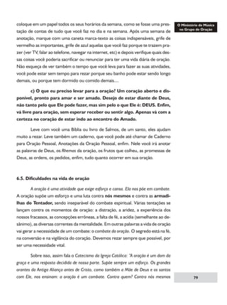 coloque em um papel todos os seus horários da semana, como se fosse uma prestação de contas de tudo que você faz no dia e na semana. Após uma semana de
anotação, marque com uma caneta marca-texto as coisas indispensáveis, grife de
vermelho as importantes, grife de azul aquelas que você faz porque te trazem prazer (ver TV, falar ao telefone, navegar na internet, etc) e depois verifique quais dessas coisas você poderia sacrificar ou renunciar para ter uma vida diária de oração.
Não esqueça de ver também o tempo que você leva para fazer as suas atividades,
você pode estar sem tempo para rezar porque seu banho pode estar sendo longo
demais, ou porque tem dormido ou comido demais....
	
c) O que eu preciso levar para a oração? Um coração aberto e disponível, pronto para amar e ser amado. Desejo de estar diante de Deus,
não tanto pelo que Ele pode fazer, mas sim pelo o que Ele é: DEUS. Enfim,
vá livre para oração, sem esperar receber ou sentir algo. Apenas vá com a
certeza no coração de estar indo ao encontro do Amado.
	
Leve com você uma Bíblia ou livro de Salmos, de um santo, eles ajudam
muito a rezar. Leve também um caderno, que você pode até chamar de Caderno
para Oração Pessoal, Anotações da Oração Pessoal, enfim. Nele você irá anotar
as palavras de Deus, os Rhemas da oração, os frutos que colheu, as promessas de
Deus, as ordens, os pedidos, enfim, tudo quanto ocorrer em sua oração.

6.5. Dificuldades na vida de oração
	
A oração é uma atividade que exige esforço e cansa. Ela nos põe em combate.
A oração supõe um esforço e uma luta contra nós mesmos e contra as armadilhas do Tentador, sendo inseparável do combate espiritual. Várias tentações se
lançam contra os momentos de oração: a distração, a aridez, a experiência dos
nossos fracassos, as concepções errôneas, a falta de fé, a acídia (semelhante ao desânimo), as diversas correntes da mentalidade. Em outras palavras a vida de oração
vai gerar a necessidade de um combate: o combate da oração. O segredo está na fé,
na conversão e na vigilância do coração. Devemos rezar sempre que possível, por
ser uma necessidade vital.
	
Sobre isso, assim fala o Catecismo da Igreja Católica: “A oração é um dom da
graça e uma resposta decidida de nossa parte. Supõe sempre um esforço. Os grandes
orantes da Antiga Aliança antes de Cristo, como também a Mãe de Deus e os santos
com Ele, nos ensinam: a oração é um combate. Contra quem? Contra nós mesmos

79

 