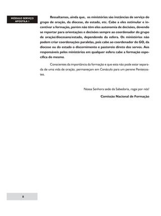 Ressaltamos, ainda que, os ministérios são instâncias de serviço do
grupo de oração, da diocese, do estado, etc. Cabe a eles estimular e incentivar a formação, porém não têm eles autonomia de decisões, devendo
se reportar para orientações e decisões sempre ao coordenador do grupo
de oração/diocesano/estado, dependendo da esfera. Os ministérios não
podem criar coordenações paralelas, pois cabe ao coordenador do GO, da
diocese ou do estado o discernimento e pastoreio direto dos servos. Aos
responsáveis pelos ministérios em qualquer esfera cabe a formação específica do mesmo.
	
Conscientes da importância da formação e que esta não pode estar separada de uma vida de oração, permaneçam em Cenáculo para um perene Pentecostes.

Nossa Senhora sede da Sabedoria, rogai por nós!
Comissão Nacional de Formação



 