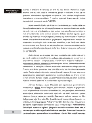 e contra os embustes do Tentador, que tudo faz para desviar o homem da oração,
da união com seu Deus. Reza-se como se vive, porque se vive como se reza. Se não
quisermos habitualmente agir segundo o Espírito de Cristo, também não poderemos
habitualmente rezar em seu Nome. O ‘combate espiritual’ da vida nova do cristão é
inseparável do combate da oração.” (§ 2725).
	
A primeira dificuldade, que é comum de nossa oração, é a distração, As
distrações são pensamentos e imaginações estranhas que nos desviam da oração;
ela pode referir-se tanto às palavras e ao sentido na oração, bem como referir-se
mais profundamente, como ensina o Catecismo da Igreja Católica, àquele a quem
oramos, seja na oração vocal (litúrgica ou pessoal), seja na meditação ou na oração
mental. O que fazer? O Catecismo da Igreja Católica responde assim “Perseguir obsessivamente as distrações seria cair em suas armadilhas, já que é suficiente o voltar
ao nosso coração: uma distração nos revela aquilo a que estamos amarrados e essa tomada de consciência humilde diante do Senhor deve despertar nosso amor preferencial
por Ele” (§ 2729).
	
Assim, temos que empregar os meios necessários para podermos entregar-nos à oração com recolhimento: no lugar mais adequado, de acordo com as
circunstâncias pessoais – sempre que seja possível, diante do Senhor no Sacrário –,
e na hora que tivermos determinado no nosso plano de vida. Se lutarmos decididamente contra as distrações, o Senhor ajudar-nos-á a retornar ao diálogo com Ele.
O importante é não querermos estar distraídos e não nos distrairmos voluntariamente. As distrações involuntárias, que se devem à fraqueza de nossa natureza, e
que procuramos afastar assim que tomamos consciência delas, não tiram o proveito nem o mérito da nossa oração. Deus conhece a nossa fraqueza e tem paciência,
mas nós devemos pedir-lhe: ‘Concedei-nos o espírito da oração’.

80

	
Além da distração, a outra dificuldade, para aqueles que querem sinceramente orar, é a aridez. Aridez faz parte, como ensina o Catecismo da Igreja Católica, da oração em que o coração é privado de tudo, sem gosto pelos pensamentos,
lembranças e sentimentos, mesmos os espirituais. Na aridez espiritual a pessoa
não sente devoção na oração, mas tédio. Esse estado pode ser causado por falta
de boa preparação da oração, falta de vigilância sobre os sentidos e distrações voluntárias, indiferença, preguiça. Pode provir também de indisposição física, cansaço
do espírito ou por especial permissão de Deus, como provação. Nem sempre a
consolação espiritual significa progresso interior ou virtude mais alta, e
nem sempre a aridez significa infidelidade ou culpa. Ambos os Estados são
como paisagens que envolvem o caminho do cristão. Só a maneira como a

 