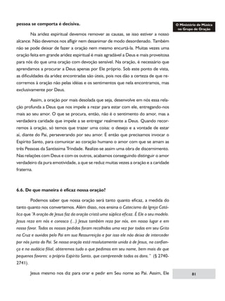 pessoa se comporta é decisiva.
	
Na aridez espiritual devemos remover as causas, se isso estiver a nosso
alcance. Não devemos nos afligir nem desanimar de modo desordenado. Também
não se pode deixar de fazer a oração nem mesmo encurtá-la. Muitas vezes uma
oração feita em grande aridez espiritual é mais agradável a Deus e mais proveitosa
para nós do que uma oração com devoção sensível. Na oração, é necessário que
aprendamos a procurar a Deus apenas por Ele próprio. Sob este ponto de vista,
as dificuldades da aridez encontradas são úteis, pois nos dão a certeza de que recorremos à oração não pelas idéias e os sentimentos que nela encontramos, mas
exclusivamente por Deus.
	

Assim, a oração por mais desolada que seja, desenvolve em nós essa rela-

ção profunda a Deus que nos impele a rezar para estar com ele, entregando-nos
mais ao seu amor. O que se procura, então, não é o sentimento do amor, mas a
verdadeira caridade que impele a se entregar realmente a Deus. Quando recorremos à oração, só temos que trazer uma coisa: o desejo e a vontade de estar
aí, diante do Pai, perseverando por seu amor. É então que precisamos invocar o
Espírito Santo, para comunicar ao coração humano o amor com que se amam as
três Pessoas da Santíssima Trindade. Realize-se assim uma obra de discernimento.
Nas relações com Deus e com os outros, acabamos conseguindo distinguir o amor
verdadeiro da pura emotividade, a que se reduz muitas vezes a oração e a caridade
fraterna.

6.6. De que maneira é eficaz nossa oração?
	

Podemos saber que nossa oração será tanto quanto eficaz, a medida do

tanto quanto nos convertemos. Além disso, nos ensina o Catecismo da Igreja Católica que “A oração de Jesus faz da oração cristã uma súplica eficaz. É Ele o seu modelo.
Jesus reza em nós e conosco (...) Jesus também reza por nós, em nosso lugar e em
nosso favor. Todos os nossos pedidos foram recolhidos uma vez por todas em seu Grito
na Cruz e ouvidos pelo Pai em sua Ressurreição e por isso ele não deixa de interceder
por nós junto do Pai. Se nossa oração está resolutamente unida à de Jesus, na confiança e na audácia filial, obteremos tudo o que pedimos em seu nome, bem mais do que
pequenos favores: o próprio Espírito Santo, que compreende todos os dons.” (§ 27402741).
	

Jesus mesmo nos diz para orar e pedir em Seu nome ao Pai. Assim, Ele

81

 