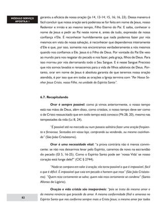 garantiu a eficácia de nossa oração (Jo 14, 13-14; 15, 16; 16, 23). Dessa maneira é
fácil concluir que nossa oração será poderosa se for feita em nome de Jesus, nosso
Redentor e irmão e ao mesmo tempo, Filho Eterno do Pai. E saiba, conhecer o
nome de Jesus e pedir ao Pai neste nome é, antes de tudo, expressão de nossa
confiança n’Ele. É reconhecer humildemente que nada podemos fazer por nós
mesmos em vista de nossa salvação, é reconhecer que dependemos inteiramente
d’Ele e que, por isso, somente nos encontramos verdadeiramente a nós mesmos
quando nos confiamos a Ele. Jesus é o Filho de Deus. Por vontade do Pai Ele veio
ao mundo para nos resgatar do pecado e nos fazer, pela graça, filhos de Deus. Para
isso morreu por nós derramando todo o Seu Sangue. E é nesse Sangue Precioso
que nós somos lavados e renascemos para a vida de filhos adotivos de Deus. Portanto, orar em nome de Jesus é absoluta garantia de que teremos nossa oração
atendida, é por isso que em todas as orações a Igreja termina com “Por Nosso Senhor Jesus Cristo, vosso Filho, na unidade do Espírito Santo”.

6.7. Recapitulando
	
Orar é sempre possível: como já vimos anteriormente, o nosso tempo
está nas mãos de Deus, além disso, como cristãos, o nosso tempo deve ser como
o de Cristo ressuscitado que em todo tempo está conosco (Mt 28, 20), mesmo nas
tempestades da vida (Lc 8, 24).
	
“É possível até no mercado ou num passeio solitário fazer uma oração freqüente e fervorosa. Sentados em vossa loja, comprando ou vendendo, ou mesmo cozinhando” (São João Crisóstomo).
	

Orar é uma necessidade vital: “a prova contrária não é menos convin-

cente: se não nos deixarmos levar pelo Espírito, cairemos de novo na escravidão
do pecado (Gl 5, 16-25). Como o Espírito Santo pode ser ‘nossa Vida’ se nosso
coração está longe dele?” (CIC § 2744).
	
“Nada se compara em valor à oração; ela torna possível o que é impossível, fácil
o que é difícil. É impossível que caia em pecado o homem que reza” (São João Crisóstomo). “Quem reza certamente se salva; quem não reza certamente se condena” (Santo
Afonso de Ligório).

82

	
Oração e vida cristãs são inseparáveis: “pois se trata do mesmo amor e
da mesma renúncia que procede do amor. A mesma conformidade filial e amorosa no
Espírito Santo que nos conforma sempre mais a Cristo Jesus; o mesmo amor por todos

 