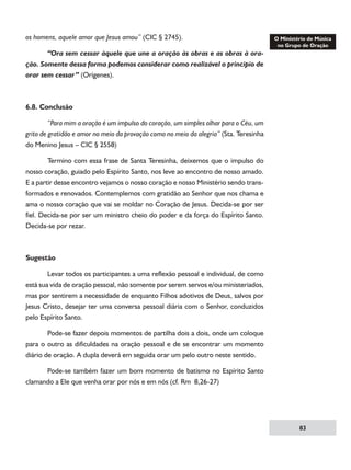 os homens, aquele amor que Jesus amou” (CIC § 2745).
	
“Ora sem cessar àquele que une a oração às obras e as obras à oração. Somente dessa forma podemos considerar como realizável o principio de
orar sem cessar” (Orígenes).

6.8. Conclusão	
	
“Para mim a oração é um impulso do coração, um simples olhar para o Céu, um
grito de gratidão e amor no meio da provação como no meio da alegria” (Sta. Teresinha
do Menino Jesus – CIC § 2558)
	
Termino com essa frase de Santa Teresinha, deixemos que o impulso do
nosso coração, guiado pelo Espírito Santo, nos leve ao encontro de nosso amado.
E a partir desse encontro vejamos o nosso coração e nosso Ministério sendo transformados e renovados. Contemplemos com gratidão ao Senhor que nos chama e
ama o nosso coração que vai se moldar no Coração de Jesus. Decida-se por ser
fiel. Decida-se por ser um ministro cheio do poder e da força do Espírito Santo.
Decida-se por rezar.

Sugestão
	
Levar todos os participantes a uma reflexão pessoal e individual, de como
está sua vida de oração pessoal, não somente por serem servos e/ou ministeriados,
mas por sentirem a necessidade de enquanto Filhos adotivos de Deus, salvos por
Jesus Cristo, desejar ter uma conversa pessoal diária com o Senhor, conduzidos
pelo Espírito Santo.
	
Pode-se fazer depois momentos de partilha dois a dois, onde um coloque
para o outro as dificuldades na oração pessoal e de se encontrar um momento
diário de oração. A dupla deverá em seguida orar um pelo outro neste sentido.
	
Pode-se também fazer um bom momento de batismo no Espírito Santo
clamando a Ele que venha orar por nós e em nós (cf. Rm 8,26-27)

83

 