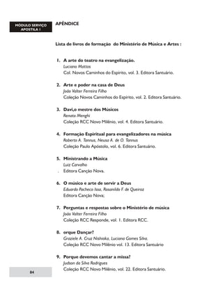 APÊNDICE

Lista de livros de formação do Ministério de Música e Artes :
1.	 A arte do teatro na evangelização.
	 Luciano Mattos
	 Col. Novos Caminhos do Espírito, vol. 3. Editora Santuário.

84

2.	
	
	
	
3.	
	
	
	
4.	
	
	
	
5.	
	
.	
	
6.	
	
	
	
7.	
	
	
	
8.	
	
	
	
9.	
	
	
	

Arte e poder na casa de Deus
João Valter Ferreira Filho
Coleção Novos Caminhos do Espírito, vol. 2. Editora Santuário.
Davi,o mestre dos Músicos
Renato Menghi
Coleção RCC Novo Milênio, vol. 4. Editora Santuário.
Formação Espiritual para evangelizadores na música
Roberto A. Tannus, Neusa A. de O. Tannus
Coleção Paulo Apóstolo, vol. 6. Editora Santuário.
Ministrando a Música
Luiz Carvalho
Editora Canção Nova.
O músico e arte de servir a Deus
Eduardo Pacheco Issa, Rosanildo F. de Queiroz
Editora Canção Nova;
Perguntas e respostas sobre o Ministério de música
João Valter Ferreira Filho
Coleção RCC Responde, vol. 1. Editora RCC.
orque Dançar?
Graziele A. Cruz Nishioka, Luciana Gomes Silva.
Coleção RCC Novo Milênio vol. 13. Editora Santuário
Porque devemos cantar a missa?
Judson da Silva Rodrigues
Coleção RCC Novo Milênio, vol. 22. Editora Santuário.

 