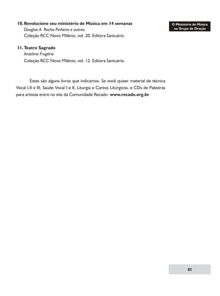 10.	Revolucione seu ministério de Música em 14 semanas
	 Douglas A. Rocha Pinheiro e outros.
	 Coleção RCC Novo Milênio, vol. 20. Editora Santuário.
	
11.	Teatro Sagrado
	 Anselmo Frugério
	 Coleção RCC Novo Milênio, vol. 12. Editora Santuário.

	
Estes são alguns livros que indicamos. Se você quiser material de técnica
Vocal I,II e III, Saúde Vocal I e II, Liturgia e Cantos Litúrgicos, e CDs de Palestras
para artistas entre no site da Comunidade Recado- www.recado.org.br

85

 