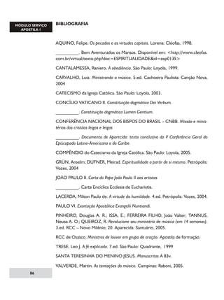BIBLIOGRAFIA

AQUINO, Felipe. Os pecados e as virtudes capitais. Lorena: Cléofas, 1998.
__________. Bem Aventurados os Mansos. Disponível em: http://www.cleofas.
com.br/virtual/texto.php?doc=ESPIRITUALIDADEid=esp0135
CANTALAMESSA, Raniero. A obediência. São Paulo: Loyola, 1999.
CARVALHO, Luiz. Ministrando a música. 5.ed. Cachoeira Paulista: Canção Nova,
2004
CATECISMO da Igreja Católica. São Paulo: Loyola, 2003.
CONCÍLIO VATICANO II. Constituição dogmática Dei Verbum.
__________. Constituição dogmática Lumen Gentium.
CONFERÊNCIA NACIONAL DOS BISPOS DO BRASIL – CNBB. Missão e ministérios dos cristãos leigos e leigas
__________. Documento de Aparecida: texto conclusivo da V Conferência Geral do
Episcopado Latino-Americano e do Caribe.
COMPÊNDIO do Catecismo da Igreja Católica. São Paulo: Loyola, 2005.
GRÜN, Anselm; DUFNER, Meirad. Espiritualidade a partir de si mesmo. Petrópolis:
Vozes, 2004
JOÃO PAULO II. Carta do Papa João Paulo II aos artistas
__________. Carta Encíclica Ecclesia de Eucharistia.
LACERDA, Milton Paulo de. A virtude da humildade. 4.ed. Petrópolis: Vozes, 2004.
PAULO VI. Exortação Apostólica Evangelii Nuntiandi.
PINHEIRO, Douglas A. R.; ISSA, E.; FERREIRA FILHO, João Valter; TANNUS,
Neusa A. O.; QUEIROZ, R. Revolucione seu ministério de música (em 14 semanas).
3.ed. RCC – Novo Milênio; 20. Aparecida: Santuário, 2005.
RCC de Osasco. Ministros de louvor em grupo de oração. Apostila de formação.
TRESE, Leo J. A fé explicada. 7.ed. São Paulo: Quadrante, 1999
SANTA TERESINHA DO MENINO JESUS. Manuscritos A 83v.
VALVERDE, Martin. As tentações do músico. Campinas: Raboni, 2005.
86

 