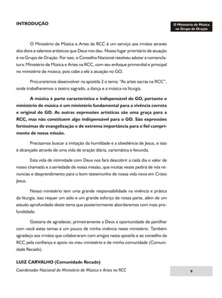 INTRODUÇÃO

O Ministério de Música e Artes da RCC é um serviço aos irmãos através
dos dons e talentos artísticos que Deus nos deu. Nosso lugar prioritário de atuação
é no Grupo de Oração. Por isso, o Conselho Nacional resolveu adotar a nomenclatura: Ministério de Música e Artes na RCC, com seu enfoque primordial e principal
no ministério de música; pois cabe a ele a atuação no GO.
	
Procuraremos desenvolver na apostila 2 o tema: “As artes sacras na RCC”,
onde trabalharemos o teatro sagrado, a dança e a música na liturgia.
	

A música é parte característica e indispensável do GO, portanto o

ministério de música é um ministério fundamental para a vivência correta
e original do GO. As outras expressões artísticas são uma graça para a
RCC, mas não constituem algo indispensável para o GO. São expressões
fortíssimas de evangelização e de extrema importância para o fiel cumprimento de nossa missão.
	
Precisamos buscar a imitação da humildade e a obediência de Jesus, e isso
é alcançado através de uma vida de oração diária, carismática e fecunda.
	
Esta vida de intimidade com Deus nos fará descobrir a cada dia o valor de
nosso chamado e a seriedade de nossa missão, que muitas vezes pedirá de nós renuncias e desprendimento para o bom testemunho de nossa vida nova em Cristo
Jesus.
	
Nosso ministério tem uma grande responsabilidade na vivência e prática
da liturgia, isso requer um zelo e um grande esforço de nossa parte, além de um
estudo aprofundado deste tema que posteriormente abordaremos com mais profundidade.
	
Gostaria de agradecer, primeiramente a Deus a oportunidade de partilhar
com você estes temas e um pouco de minha vivência neste ministério. Também
agradeço aos irmãos que colaboraram com artigos nesta apostila e ao conselho da
RCC pela confiança e apoio no meu ministério e de minha comunidade (Comunidade Recado).
LUIZ CARVALHO (Comunidade Recado)
Coordenador Nacional do Ministério de Música e Artes na RCC



 