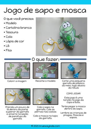 © 2021 truewaykids.com
Jogo de sapo e mosca
• Modelo
• Cartolina branca
• Tesoura
• Cola
• Lápis de cor
• Lã
• Fita
O que fazer:
Colorir a imagem Recorte o modelo Corte uma pequena
garrafa de plástico
ao meio, logo abaixo
do rótulo
Prenda um pouco de
lã dentro da parte
superior da garrafa
e amarre na seção
de parafuso da
garrafa
COMO JOGAR
Este jogo é uma
torção no jogo da
copa e bola.
Tente pegar a mosca
dentro do sapo.
Lembre as crianças de
pragas. Moscas e
sapos.
Cole o sapo na
garrafa. Cole as
pernas nas costas
Cole a mosca no topo
da garrafa.
O que você precisa:
 