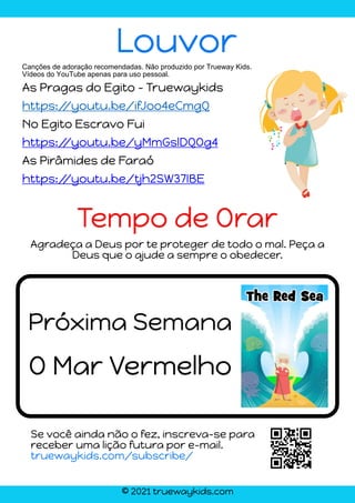 © 2021 truewaykids.com
Agradeça a Deus por te proteger de todo o mal. Peça a
Deus que o ajude a sempre o obedecer.
O Mar Vermelho
Tempo de Orar
Louvor
Canções de adoração recomendadas. Não produzido por Trueway Kids.
Vídeos do YouTube apenas para uso pessoal.
As Pragas do Egito - Truewaykids
https:/
/youtu.be/ifJoo4eCmgQ
No Egito Escravo Fui
https:/
/youtu.be/yMmGslDQOg4
As Pirâmides de Faraó
https:/
/youtu.be/tjh2SW37IBE
Próxima Semana
Se você ainda não o fez, inscreva-se para
receber uma lição futura por e-mail.
truewaykids.com/subscribe/
 
