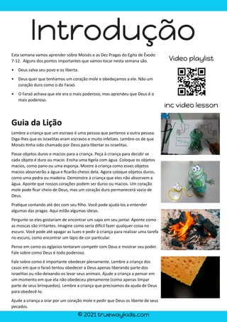 © 2021 truewaykids.com
Introdução
Esta semana vamos aprender sobre Moisés e as Dez Pragas do Egito de Êxodo
7-12. Alguns dos pontos importantes que vamos tocar nesta semana são.
• Deus salva seu povo e os liberta.
• Deus quer que tenhamos um coração mole e obedeçamos a ele. Não um
coração duro como o do Faraó.
• O Faraó achava que ele era o mais poderoso, mas aprendeu que Deus é o
mais poderoso.
Guia da Lição
Lembre a criança que um escravo é uma pessoa que pertence a outra pessoa.
Diga-lhes que os israelitas eram escravos e muito infelizes. Lembre-os de que
Moisés �nha sido chamado por Deus para libertar os israelitas.
Passe objetos duros e macios para a criança. Peça à criança para decidir se
cada objeto é duro ou macio. Encha uma �gela com água. Coloque os objetos
macios, como pano ou uma esponja. Mostre à criança como esses objetos
macios absorverão a água e ficarão cheios dela. Agora coloque objetos duros,
como uma pedra ou madeira. Demonstre à criança que eles não absorvem a
água. Aponte que nossos corações podem ser duros ou macios. Um coração
mole pode ficar cheio de Deus, mas um coração duro permanecerá vazio de
Deus.
Pra�que contando até dez com seu filho. Você pode ajudá-los a entender
algumas das pragas. Aqui estão algumas ideias.
Pergunte se eles gostariam de encontrar um sapo em seu jantar. Aponte como
as moscas são irritantes. Imagine como seria di�cil fazer qualquer coisa no
escuro. Você pode até apagar as luzes e pedir à criança para realizar uma tarefa
no escuro, como encontrar um lápis de cor par�cular.
Pense em como os egípcios tentaram compe�r com Deus e mostrar seu poder.
Fale sobre como Deus é todo poderoso.
Fale sobre como é importante obedecer plenamente. Lembre a criança dos
casos em que o faraó tentou obedecer a Deus apenas liberando parte dos
israelitas ou não deixando-os levar seus animais. Ajude a criança a pensar em
um momento em que ela não obedeceu plenamente (como apenas limpar
parte de seus brinquedos). Lembre a criança que precisamos da ajuda de Deus
para obedecê-lo.
Ajude a criança a orar por um coração mole e pedir que Deus os liberte de seus
pecados.
Video playlist
inc video lesson
 