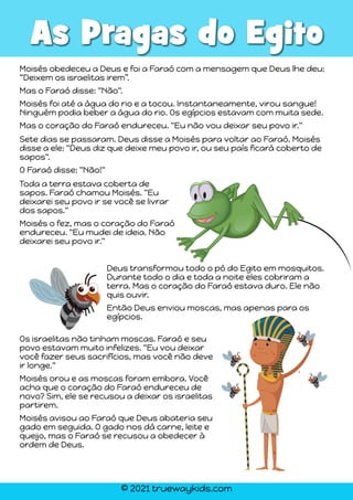 © 2021 truewaykids.com
As Pragas do Egito
Moisés obedeceu a Deus e foi a Faraó com a mensagem que Deus lhe deu:
“Deixem os israelitas irem”.
Mas o Faraó disse: "Não".
Moisés foi até a água do rio e a tocou. Instantaneamente, virou sangue!
Ninguém podia beber a água do rio. Os egípcios estavam com muita sede.
Mas o coração do Faraó endureceu. "Eu não vou deixar seu povo ir."
Sete dias se passaram. Deus disse a Moisés para voltar ao Faraó. Moisés
disse a ele: "Deus diz que deixe meu povo ir, ou seu país ficará coberto de
sapos".
O Faraó disse: "Não!"
Toda a terra estava coberta de
sapos. Faraó chamou Moisés. "Eu
deixarei seu povo ir se você se livrar
dos sapos."
Moisés o fez, mas o coração do Faraó
endureceu. "Eu mudei de ideia. Não
deixarei seu povo ir."
Deus transformou todo o pó do Egito em mosquitos.
Durante todo o dia e toda a noite eles cobriram a
terra. Mas o coração do Faraó estava duro. Ele não
quis ouvir.
Então Deus enviou moscas, mas apenas para os
egípcios.
Os israelitas não tinham moscas. Faraó e seu
povo estavam muito infelizes. "Eu vou deixar
você fazer seus sacrifícios, mas você não deve
ir longe."
Moisés orou e as moscas foram embora. Você
acha que o coração do Faraó endureceu de
novo? Sim, ele se recusou a deixar os israelitas
partirem.
Moisés avisou ao Faraó que Deus abateria seu
gado em seguida. O gado nos dá carne, leite e
queijo, mas o Faraó se recusou a obedecer à
ordem de Deus.
 