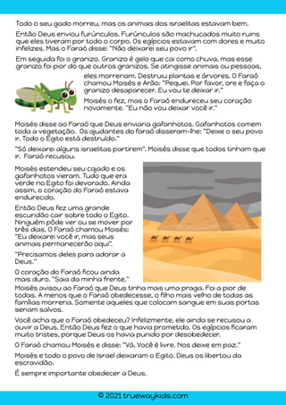 © 2021 truewaykids.com
Todo o seu gado morreu, mas os animais dos israelitas estavam bem.
Então Deus enviou furúnculos. Furúnculos são machucados muito ruins
que eles tiveram por todo o corpo. Os egípcios estavam com dores e muito
infelizes. Mas o Faraó disse: "Não deixarei seu povo ir".
Em seguida foi o granizo. Granizo é gelo que cai como chuva, mas esse
granizo foi pior do que outros granizos. Se atingisse animais ou pessoas,
eles morreriam. Destruiu plantas e árvores. O Faraó
chamou Moisés e Arão: “Pequei. Por favor, ore e faça o
granizo desaparecer. Eu vou te deixar ir."
Moisés o fez, mas o Faraó endureceu seu coração
novamente. "Eu não vou deixar você ir."
Moisés disse ao Faraó que Deus enviaria gafanhotos. Gafanhotos comem
toda a vegetação. Os ajudantes do faraó disseram-lhe: “Deixe o seu povo
ir. Todo o Egito está destruído."
"Só deixarei alguns israelitas partirem". Moisés disse que todos tinham que
ir. Faraó recusou.
Moisés avisou ao Faraó que Deus tinha mais uma praga. Foi a pior de
todas. A menos que o Faraó obedecesse, o filho mais velho de todas as
famílias morreria. Somente aqueles que colocam sangue em suas portas
seriam salvos.
Você acha que o Faraó obedeceu? Infelizmente, ele ainda se recusou a
ouvir a Deus. Então Deus fez o que havia prometido. Os egípcios ficaram
muito tristes, porque Deus os havia punido por desobedecer.
O Faraó chamou Moisés e disse: “Vá. Você é livre. Nos deixe em paz."
Moisés e todo o povo de Israel deixaram o Egito. Deus os libertou da
escravidão.
É sempre importante obedecer a Deus.
Moisés estendeu seu cajado e os
gafanhotos vieram. Tudo que era
verde no Egito foi devorado. Ainda
assim, o coração do Faraó estava
endurecido.
Então Deus fez uma grande
escuridão cair sobre todo o Egito.
Ninguém pôde ver ou se mover por
três dias. O Faraó chamou Moisés:
"Eu deixarei você ir, mas seus
animais permanecerão aqui".
"Precisamos deles para adorar a
Deus."
O coração do Faraó ficou ainda
mais duro. "Saia da minha frente."
 