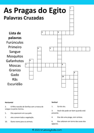 © 2021 truewaykids.com
Horizontal
2. O filho nascido de famílias sem a marca de
sangue na porta morreu.
5. Eles aparecem em sua pele.
7. eles comem toda a vegetação.
10. Outro nome para os animais.
Ver�cal
1. Cai do céu.
3. Você não pode ver bem quando está
presente.
4. Elas são uma praga, com certeza.
6. Eles saltaram em torno das casas dos
egípcios.
As Pragas do Egito
Palavras Cruzadas
Lista de
palavras
Furúnculos
Primeiro
Sangue
Mosquitos
Gafanhotos
Moscas
Granizo
Gado
Rãs
Escuridão
 