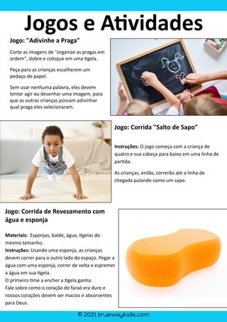 © 2021 truewaykids.com
Jogo: "Adivinhe a Praga"
Corte as imagens de "organize as pragas em
ordem", dobre e coloque em uma �gela.
Peça para as crianças escolherem um
pedaço de papel.
Sem usar nenhuma palavra, eles devem
tentar agir ou desenhar uma imagem, para
que as outras crianças possam adivinhar
qual praga eles selecionaram.
Jogo: Corrida "Salto de Sapo"
Instruções: O jogo começa com a criança de
quatro e sua cabeça para baixo em uma linha de
par�da.
As crianças, então, correrão até a linha de
chegada pulando como um sapo.
Jogo: Corrida de Revezamento com
água e esponja
Materiais: Esponjas, balde, água, �gelas do
mesmo tamanho.
Instruções: Usando uma esponja, as crianças
devem correr para o outro lado do espaço. Pegar a
água com uma esponja, correr de volta e espremer
a água em sua �gela.
O primeiro �me a encher a �gela ganha.
Fale sobre como o coração do faraó era duro e
nossos corações devem ser macios e absorventes
para Deus.
Jogos e A�vidades
 