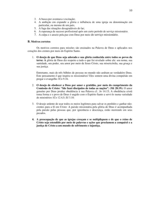 10
3. A busca por aventura e excitação;
4. A ambição em expandir a glória e influência de uma igreja ou denominação em
particular, ou mesmo de um país;
5. A fuga das situações desagradáveis do lar;
6. A esperança de sucesso profissional após um curto período de serviço missionário.
7. A culpa e o anseio pela paz com Deus por meio do serviço missionário.
B. Motivos corretos
Os motivos corretos para missões são ensinados na Palavra de Deus e aplicados nos
corações dos crentes por meio do Espírito Santo.
1. O desejo de que Deus seja adorado e sua glória conhecida entre todos os povos da
terra: A glória de Deus diz respeito a tudo o que foi revelado sobre ele: seu nome, sua
santidade, seu poder, seu amor por meio de Jesus Cristo, sua misericórdia, sua grsaça e
sua justiça.
Entretanto, mais de três bilhões de pessoas no mundo não aodram ao verdadeiro Deus.
Este pensamento é que inspira os missionários! Eles sentem uma divina compulsão em
pregar o evangelho 1Co 9.16.
2. O desejo de obedecer a Deus por amor e gratidão, por meio do cumprimento da
Comissão de Cristo: “Ide fazei discípulos de todas as nações”. (Mt 28.19): O amor
genuíno por Deus produz obediência à sua Palavra cf.: Jo 14.15; A obediência cristã
toma forma e o povo de Deus é ungido com o Espírito Santo a servi-lo numa variedade
de ministérios 1Co 12.4,5; Ef 3.10.
3. O desejo ardente de usar todos os meios legítimos para salvar os perdidos e ganhar não-
crentes para a fé em Cristo: A paixão missionária pela glória de Deus é acompanhada
pela paixão pelas pessoas que, por ignorãncia e descrença, estão morrendo em seus
pecados.
4. A preocupação de que as igrejas cresçam e se nultipliquem e de que o reino de
Cristo seja estendido por meio de palavras e ações que proclamem a compaixõ e a
justiça de Cristo a um mundo de sofrimento e injustiça.
 