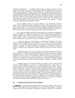 101
sucedesse, sob que Igreja? A primeira grande missão aos Eslavos associa-se com os
nomes de dois irmãos, Constantino (mais tarde Cirilo, 826-69) e Metódio(815-65). Estes dois
irmãos foram enviados para a Eslávia a convite de Ratislav, o principe da Eslávia pelo patriarca
de Constantinopla. Ratislav considerou prudente virar-se para o Oriente e pedir missionários ao
imperador oriental. O imperador escolheu Constantino e Metódio, descendentes de uma familia
nobre de Tessalônica. Cada um deles possuia educação teológica esmerada e grande paixão
missionária. Eles também eram familiarizados com a lingua eslava. Eles decidiram que
deveriam sempre pregar o Cristianismo ao povo na lingua eslava e não no grego. A língua
cúltica seria a língua do povo alcançado e não latim.
O passo seguinte consistiu em criar um alfabeto em que se pudessem escrever as
linguas eslavas. Constantino produziu o alfabeto que até hoje é a base de quse todas as linguas
eslavas no leste europeu. Os dois irmãos dedicaram-se a tradução e produção da liturgia eslava.
Roma insistia sempre em que o latim era a única língua litúrgica do Ocidente. As linguas dos
bárbaros incultos eram consideradas indígnas para serem utilizadas na liturgia cristã.
Para a Igreja do Ocidente (de Roma), o latim possuia todo o prestígio da antiguidade e
do poder civilizador. A vantagem desse método consistiu na criação duma certa unidade do
mundo ocidental, em que o latim foi a língua comum, até ao fim do século XVIII pelo menos
entre os eruditos e cultos, e uma grande força unificadora. A debilidade consistia em que os
cristãos compreendiam pouco do que se passava na celebração liturgica.
A atitude da Igreja de Constantinopla era intereiramente diferente. Os cristãos
ortodoxos estavam familiarizados com os armênios e com os sirios, que tinham um alfabeto
diferente e as suas próprias tradições litúrgicas. O desejo de centralização eclesiástica tão
peculiar no Ocidente, nao afetava a Bizâncio (Constantinopla), que encorajava a Igreja do
oriente no sentido de serem edificados na cultura nacional de cada povo, na base da prória
língua.
A questão dos limites entre os mundos oriental e ocidental não podia deixar de produzir
atritos intermináveis. Tinham Constantino e Metódio algum o direito de evangelizar as regiões
habitadas pelos povos eslavos? Eles decidiram ir a Roma para falar com o papa Nicolau I,
contudo este veio a morrer no dia 13 de Novembro de 867, e eles não puderam encontrá-lo. A
ortodoxia e a santidade dos dois irmãos eram geralmente reconhecidas. O trabalho na Eslávia
foi aprovado pela liderança da Igreja oriental. Permitia-se o emprego de liturgia na língua
eslava.
Constantino morreu a 4 de Fevereiro de 869, mas o papa fez reviver a antiga sede de
Esmirna e nomeou Metódio seu arcebispo e seu legado especial para os povos eslavos. O
principe Ratislav da Eslávia estendeu os seus limites geográficos para a Galícia, Silésia e
Saxônia, e aonde que o soberano ia, Metódio o seguia cristianizando aqueles povos e fundando
Igrejas. Contudo, após a sua morte, a situação politica e religiosa sofreu uma profunda reversão
e o eslavo voltou a ser proibido na adoração e na celebração litúrgica. Constantino e Metódio
foram admiráveis pela sua visão, resistência e trabalho, mais do que pela duração de suas vidas.
Contudo, da obras de ambos e da semente por eles lançada, Deus fez surgir uma grande árvore.
Seus discípulos foram perseguidos na Eslávia e espalharam-se pelas regiões da Bulgária e
outras partes da Europa oriental. Constantino e Metodio, podem ser considerados os primeiros
missiólogos da contextualização na Idade Média entre os povos eslavos.
III. - "A CRISTIANIZAÇÃO DO LESTE EUROPEU"
1 - A RUSSIA: A vasta área hoje denominada "Rússia" fora durante séculos a pátria de muitas
tribos de várias origens raciais, sem unidade entre si e sem uma cultura própria. A criação da
nação russa foi obra dos comerciantes escandinavos, em busca de riquezas. Os escandinavos
 
