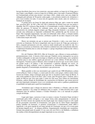 102
haviam descoberto duas novas vias comerciais: uma para sudeste, ao longo do rio Volga para o
mar Cáspio e para Bagdá, a outra ao longo do rio Dnipre, para o mar negro. O patriarca Photius
de Constantinopla enviara uma missão e um bispo a Kiev, cidade russa; mas esta cidade foi
subjugada pelo príncipe de Novgorod, ainda pagão, e esta primeira tentativa de cristianizar o
povo russo resultou em nada. A russia teria de aguardar outro século, antes de verificar-se a
fundação da sua Igreja.
O grande passo em frente foi dado pela princesa Olga que, após a morte do marido
Igor, governou Kiev, de 945 a 964 A.D. Ela é enaltecida na historia russa por sua justiça e
equidade. Em 975, a princesa Olga decidiu ir a Constantinopla e receber o batismo cristão das
mãos do patriarca. O batismo foi celebrado numa cena de prodigioso esplendor. É
caracteristico da confusão daqueles tempos que Olga, desejando fortalecer o seu poder, tenha
enviado uma embaixada ao imperador ocidentental Otto, pedindo-lhe que lhe enviasse um
bispo. Otto respondeu àsperamente; mas antes da embaixada voltar a Kiev, a situação mudara
por completo. O filho de Olga, Sviatoslav, arrebatara o poder de sua mãe e lançara-se de corpo
e alma numa reação anti-cristã.
Houve um momento em que se pensou que Sviatoslav e toda a sua corte iriam se
converter ao Islamismo. Ele havia conquistado uma raça de turcos do Volga que aceitavam o
Islã e, enquanto permanecera com eles, sentira-se muito atraido pelo seu modo de vida. Se a
Russia se convertesse ao Islamismo, toda a história ocidental teria sido notàvelmente diferente.
A diplomacia bizantina deu-se conta da situação e o perigo muçulmano na Rússia não voltou a
erguer a cabeça.
Foi sob Vladmiro (980-1015), filho de Sviatoslov, que a Rússia se tornou profunda e
permanentemente cristã. A historia cristã conta que Vladmiro enviou mensageiros aos povos
vizinhos (subjugados ou não) para investigar as religiões por eles professadas, com o propósito
de adotar para os seus súditos, aquela que provasse ser a mais sublime. O Islã não atraiu os
mensageiros. Viraram-se para os Khazars, único exemplo de um povo que, na era cristã, aceitou
em grande escala a fé judaica, e não encontraram o judaismo adaptado aos russos. As
cerimônias da Igreja ocidental, como se praticavam na Alemanha não lhes agradara. Mas
quando chegaram a Constantinopla, encontraram o que procuravam.
Muita gratidão se deve aos missionários que a partir do ano 1000 difundiram a cultura
cristã na Russia. Todos os bispos, e a maior parte do clero, eram gregos, embora muitos destes
fossem da Criméia, antiga civilização grega que não se encontrava muito longe da Rússia. A
obra cristã espalhou-se para lá de Kiev: para o norte, para Novgorod, para o nordeste, para a
região de Moscou que seria mais tarde o centro da vida russa. Esta cultura era inteiramente
bizantina, embora dotada da flexibilidade tão caracteristica de Bizâncio, que tornou possivel
que uma importação estrangeira viesse a ser considerada como nativa e ganhasse gradualmente
as qualidades da região para a qual fora transplantada.
Assinalamos aqui o choque de interesse entre o Ocidente e o Oriente, cada um deles
tentando aumentar o seu campo de influência entre as nações. A linha divisória entre o que
chamamos hoje de católicos romanos e Cristãos Ortodoxos veio a ser marcada no próprio
coração da Europa.
Lugar após lugar, o processo é mais ou menos o mesmo. O primeiro bispo enviado é
martirizado pelas tribos selvagens; o seu sangue forma então adequadamente a semente da
Igreja. Os êxitos iniciais são seguidos de uma reação pagã; mas a Igreja revigora-se sob a égide
de um governante convertido ao Cristianismo, com quem um ou vários bispos importantes
podem trabalhar em harmonia. A primeira cristianização é evidentemente muito débil e
superficial, e em geral seguida de um longo periodo de construção, em que a fé se torna parte
da herança daquele povo. As alianças políticas, frequentemente cimentadas por casamentos,
formam uma grande parte do quadro. E, nos casos dos reis Clóvis e de Etelberto, a influência
das rainhas cristãs desempenharam um papel importante na sua conversão.
 