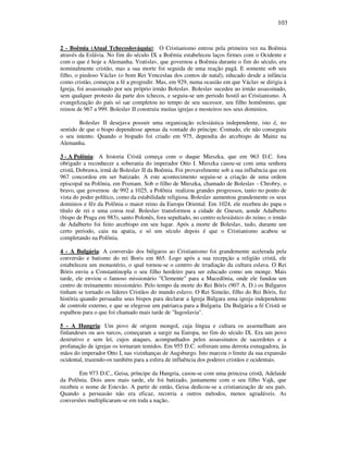 103
2 - Boêmia (Atual Tchecoslováquia): O Cristianismo entrou pela primeira vez na Boêmia
através da Eslávia. No fim do século IX a Boêmia estabeleceu laços firmes com o Ocidente e
com o que é hoje a Alemanha. Vratislav, que governou a Boêmia durante o fim do século, era
nominalmente cristão, mas a sua morte foi seguida de uma reação pagã. E somente sob seu
filho, o piedoso Václav (o bom Rei Venceslau dos contos de natal), educado desde a infância
como cristão, começou a fé a progredir. Mas, em 929, numa ocasião em que Václav se dirigia à
Igreja, foi assassinado por seu próprio irmão Boleslav. Boleslav sucedeu ao irmão assassinado,
sem qualquer protesto da parte dos tchecos, e seguiu-se um periodo hostil ao Cristianismo. A
evangelização do país só sae completou no tempo de seu sucessor, seu filho homômino, que
reinou de 967 a 999. Boleslav II construiu muitas igrejas e mosteiros nos seus dominios.
Boleslav II desejava possuir uma organização eclesiástica independente, isto é, no
sentido de que o bispo dependesse apenas da vontade do príncipe. Contudo, ele não conseguiu
o seu intento. Quando o bispado foi criado em 975, dependia do arcebispo de Mainz na
Alemanha.
3 - A Polônia: A historia Cristã começa com o duque Mieszka, que em 963 D.C. fora
obrigado a reconhecer a soberania do imperador Otto I. Mieszka casou-se com uma senhora
cristã, Dobrawa, irmã de Boleslav II da Boêmia. Foi provavelmente sob a sua influência que em
967 concordou em ser batizado. A este acontecimento seguiu-se a criação de uma ordem
episcopal na Polônia, em Poznam. Sob o filho de Mieszka, chamado de Boleslav - Chrobry, o
bravo, que governou de 992 a 1025, a Polônia realizou grandes progressos, tanto no ponto de
vista do poder político, como da estabilidade religiosa. Boleslav aumentou grandemente os seus
dominios e fêz da Polônia o maior reino da Europa Oriental. Em 1024, ele recebeu do papa o
título de rei e uma coroa real. Boleslav transformou a cidade de Gnesen, aonde Adalberto
(bispo de Praga em 983), santo Polonês, fora sepultado, no centro eclesiástico do reino; o irmão
de Adalberto foi feito arcebispo em seu lugar. Após a morte de Boleslav, tudo, durante um
certo periodo, caiu na apatia, e só um século depois é que o Cristianismo acabou se
completando na Polônia.
4 - A Bulgária: A conversão dos búlgaros ao Cristianismo foi grandemente acelerada pela
conversão e batismo do rei Boris em 865. Logo após a sua recepção a religião cristâ, ele
estabeleceu um monastério, o qual tornou-se o centrro de irradiação da cultura eslava. O Rei
Bóris enviu a Constantinopla o seu filho herdeiro para ser educado como um monge. Mais
tarde, ele enviou o famoso missionário "Clemente" para a Macedônia, onde ele fundou um
centro de treinamento missionário. Pelo tempo da morte do Rei Bóris (907 A. D.) os Búlgaros
tinham se tornado os líderes Cristãos do mundo eslavo. O Rei Simeão, filho do Rei Bóris, fez
história quando persuadiu seus bispos para declarar a Igreja Búlgara uma igreja independente
de controle externo, e que se elegesse um patriarca para a Bulgaria. Da Bulgária a fé Cristã se
espalhou para o que foi chamado mais tarde de "Iugoslavia".
5 - A Hungria: Um povo de origem mongol, cuja língua e cultura os assemelham aos
finlandeses ou aos turcos, começaram a surgir na Europa, no fim do século IX. Era um povo
destrutivo e sem lei, cujos ataques, acompanhados pelos assassinatos de sacerdotes e a
profanação de igrejas os tornaram temidos. Em 955 D.C. sofreram uma derrota esmagadora, às
mãos do imperador Otto I, nas vizinhanças de Augsburgo. Isto marcou o limite da sua expansão
ocidental, trazendo-os também para a esfera de influência dos poderes cristãos e ocidentais.
Em 973 D.C., Geisa, príncipe da Hungria, casou-se com uma princesa cristã, Adelaide
da Polônia. Dois anos mais tarde, ele foi batizado, juntamente com o seu filho Vajk, que
recebeu o nome de Estevão. A partir de então, Geisa dedicou-se a cristianização de seu país.
Quando a persuasão não era eficaz, recorria a outros métodos, menos agradáveis. As
conversões multiplicaram-se em toda a nação..
 