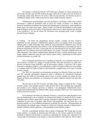 104
Foi durante o reinado de Estevão (975-1038) que a Hungria se tornou realmente um
país cristão. Estevão, que em 1001 recebera do papa o título de rei e uma coroa real, mostrou-se
um príncipe cristão ideal. Devoto à fé cristã e sábio em suas decisões, ele mostrou ao povo o
caminho da religião cristã e indicou que deviam seguir a Deus de forma vigorosa.
Estabeleceu-se uma hierarquia, com dois arcebispos e oito bispos, tendo como o centro
eclesiástico a cidade de Esztergom. Sob as novas leis cristãs, os bispos e os abades dos
mosteiros beneditinos receberam um estatuto privilegiado entre a aristocracia, sendo também os
bispos juízes em certos casos legais. Após a morte o rei Estevão, desencadeou-se uma reação
pagã na Hungria contra os Cristãos. O Cristianismo sobreviveu às varias ameaças que afetaram
a sua existência e, no fim do século XI, encontrara uma aceitação geral, como a religião
nacional do povo húngaro.
6 - A China: Os êxitos dos muçulmanos haviam cortado o mundo em dois. Tendo-se
apoderado do mar, tornaram o Mediterrâneo perigoso para a navegação cristã. E nas águas
indianas eram o poder dominante. Este estado de coisas permaneceu inalterável até o fim do
século XV, quando ∫artolomeu Dias dobrou o Cabo da Boa Esperança, contornando por trás as
potencias muçulmanas. Por terra, a maior parte das vias encontravam-se nas suas mãos, embora
algumas das vias nórdicas estivessem ainda abertas aos cristãos. A Europa ocidental como um
todo, entretanto, estava quase completamente separada da Ásia e é pouco provável que, nesse
tempo, alguém conhecesse uam das mais notáveis ações cristãs, a penetração da China pelos
cristãos nestorianos, no século VII.
Foi o cristianismo nestoriano que se espalhou ao longo das vias comerciais terrestres da
Asia Central e, em 635 d. C., atingia o coração da China. Este país encontrava-se então sob o
governo da dinastia T'ang (618-907), raça de governantes capazes e vigorosos, sob os quais
restaurara a unidade do império e se restabelecera a ordem. O comércio florescia e eram muitos
os visitantes. Sob T'ai Tsung, a China era provavelmente o império mais rico e mais civilizado
de todo o mundo.
Em 1623, foi descoberto um monumento nestoriano em Hsianfu, China, que data do
ano 781, contendo informações admiráveis sobre a influência do cristianismo nestoriano
naquele país. Em 1908, foi encontrado muitos livros e escritos cristãos nas grutas de Tun-
Huang, na China com referências ao cristianismo nos editos imperiais chineses dos anos 683,
745 e 845.
Diz-nos que no ano 635 A-lo-pen, um líder chinês, chegou a capital de T'ai T'sung,
levando consigo "uma religião luminosa vinda da Siria. Ele foi bem recebido pelo imperador,
que estudou a nova religião, aprovou-a e ordenou e sua propagação. Naturalmente houve
reações anticristãs por parte dos budistas. Mas a igreja conseguiu sobreviver e teve uma historia
de pelo menos dois séculos.
O Cristianismo da China foi sobretudo monástico, caracteristica nada prejudicial num
país tão familiarizado com as tradições do monasticismo budista. A relação de livros cristãos
traduzidos para o chinês, sugere que os monges estrangeiros aprenderam a lingua do povo e se
instalaram na terra que os recebera. Mas teremos que perguntar: Até que ponto foi a sua
presença sentida e se a sua influência ultrapassou as paredes dos mosteiros. Diferentemente, da
vida monástica do ocidente, aqui, o monge era o único ser sivilizado, trazendo conhecimentos e
também melhores métodos agrícolas, a uma população essencialmente simples.
Em 845, a perturbação desabou sobre a Igreja. O Imperador Wu Tsung, que era uma
taoista ardente e se opunha ao monasticismo sob todas as suas formas, publicou um decreto
proibindo o budismo, dissolvendo os mosteiros e ordenando aos monges que voltassem à sua
vida privada. Os nestorianos eram monges e o decreto também se lhes aplicava. Não se sabe o
 