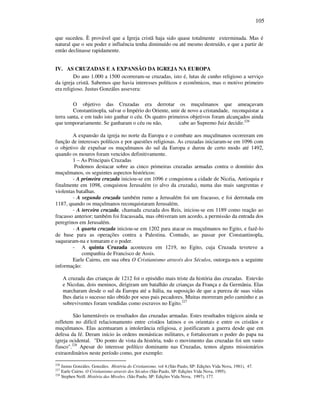 105
que sucedeu. È provável que a Igreja cristã haja sido quase totalmente exterminada. Mas é
natural que o seu poder e influência tenha diminuído ou até mesmo destruído, e que a partir de
então declinasse rapidamente.
IV. AS CRUZADAS E A EXPANSÃO DA IGREJA NA EUROPA
Do ano 1.000 a 1500 ocorreram-se cruzadas, isto é, lutas de cunho religioso a serviço
da igreja cristã. Sabemos que havia interesses políticos e econômicos, mas o motivo primeiro
era religioso. Justus Gonzáles assevera:
O objetivo das Cruzadas era derrotar os muçulmanos que ameaçavam
Constantinopla, salvar o Império do Oriente, unir de novo a cristandade, reconquistar a
terra santa, e em tudo isto ganhar o céu. Os quatro primeiros objetivos foram alcançados ainda
que temporariamente. Se ganharam o céu ou não, cabe ao Supremo Juiz decidir.226
A expansão da igreja no norte da Europa e o combate aos muçulmanos ocorreram em
função de interesses políticos e por questões religiosas. As cruzadas iniciaram-se em 1096 com
o objetivo de expulsar os muçulmanos do sul da Europa e durou de certo modo até 1492,
quando os mouros foram vencidos definitivamente.
1 – As Principais Cruzadas
Podemos destacar sobre as cinco primeiras cruzadas armadas contra o domínio dos
muçulmanos, os seguintes aspectos históricos:
- A primeira cruzada iniciou-se em 1096 e conquistou a cidade de Nicéia, Antioquia e
finalmente em 1098, conquistou Jerusalém (o alvo da cruzada), numa das mais sangrentas e
violentas batalhas.
- A segunda cruzada também rumo a Jerusalém foi um fracasso, e foi derrotada em
1187, quando os muçulmanos reconquistaram Jerusalém.
- A terceira cruzada, chamada cruzada dos Reis, iniciou-se em 1189 como reação ao
fracasso anterior; também foi fracassada, mas obtiveram um acordo, a permissão da entrada dos
peregrinos em Jerusalém.
- A quarta cruzada iniciou-se em 1202 para atacar os muçulmanos no Egito, e fazê-lo
de base para as operações contra a Palestina. Contudo, ao passar por Constantinopla,
saquearam-na e tomaram e o poder.
- A quinta Cruzada aconteceu em 1219, no Egito, cuja Cruzada teveteve a
companhia de Francisco de Assis.
Earle Cairns, em sua obra O Cristianismo através dos Séculos, outorga-nos a seguinte
informação:
A cruzada das crianças de 1212 foi o episódio mais triste da história das cruzadas. Estevão
e Nicolau, dois meninos, dirigiram um batalhão de crianças da França e da Germânia. Elas
marcharam desde o sul da Europa até a Itália, na suposição de que a pureza de suas vidas
lhes daria o sucesso não obtido por seus pais pecadores. Muitas morreram pelo caminho e as
sobreviventes foram vendidas como escravos no Egito.227
São lamentáveis os resultados das cruzadas armadas. Estes resultados trágicos ainda se
refletem no difícil relacionamento entre cristãos latinos e os orientais e entre os cristãos e
muçulmanos. Elas acentuaram a intolerância religiosa, e justificaram a guerra desde que em
defesa da fé. Deram início às ordens monásticas militares, e fortaleceram o poder do papa na
igreja ocidental. "Do ponto de vista da história, todo o movimento das cruzadas foi um vasto
fiasco".228
Apesar do interesse político dominante nas Cruzadas, temos alguns missionários
extraordinários neste período como, por exemplo:
226
Justus Gonzáles. Gonzáles. História do Cristianismo. vol 4.(São Paulo, SP: Edições Vida Nova, 1981), 47.
227
Earle Cairns. O Cristianismo através dos Séculos (São Paulo, SP: Edições Vida Nova, 1995).
228
Stephen Neill. História das Missões. (São Paulo, SP: Edições Vida Nova, 1997), 177.
 