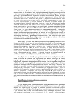 106
Naturalmente, havia muitos interesses envolvidos tais como: interesse econômico,
político, pessoal (os cavaleiros por fama, glória e recompensas) e o interesse religioso. Todavia,
o fator preponderante segundo a maioria dos historiadores, foi o fator religioso. Fomentado
pelo clero e autoridades religiosas, produziu-se um desejo particularmente europeu, de querer
libertar Jerusalém e os lugares sagrados das mãos dos muçulmanos. A idéia se libertar dos
muçulmanos, não era em si mesma uma idéia ignóbil. Os homens do ocidente já haviam lutado
por causas muito menos nobres do que esta. Foi uma atitude astuta por parte dos papas, para
desviar o vigor incansável das classes guerreiras da futilidade das guerras internas que
devastavam a Europa medieval. Áqueles que tombavam e caiam nas guerras na terra santa, a
auréola do martírio pela fé cristã coroava-lhes as cabeças, diante de uma morte por tão grande
causa, asseguravam os religiosos.Aqueles que sobreviviam, tinham a esperança de grande
recompensas materiais. A região da Palestina estava sob o controle dos muçulmanos desde o
século sétimo. Para muitos, a contínua presença dos muçulmanos dominando a Palestina, era
uma afronta para o Cristianismo e uma ameaça aos cristãos peregrinos rumo aos lugares
sagrados. Existia também o desejo da Igreja do ocidente de reatar contatos com a igreja do
oriente com sede em Constantinopla. Enquanto o mundo ocidental combalia em termos
intelectuais na Idade média, Constantinopla resplandecia como a mais intelectual cidade na era
medieval. Durante o século X, as relações entre essas igrejas do ocidente e do oriente
deterioraram-se até chegar a ruptura em 1504 A. D.
Assim sendo, havia uma certa prontidão e espírito resoluto por parte da Igreja Católica
Romana em envidar esforços junto ao império bizantino, centralizado em Constantinopla, para
que junto pudessem combater o inimigo em comum: O Islamismo. No século XI, o império
bizantino foi vitimado por dias difíceis e nebulosos com a morte do imperador Basílio II ,
piorando ainda mais com o fim da dinastia macedônica em 1056. Dissenções internas e
ameaças estrangeiras ameaçavam fortemente a existência do estado. A maior ameaça veio dos
turcos, os quais, convertidos ao Islamismo, formaram no século XI um império que abrangia a
Pérsia, a Mesopotâmia, a Síria, o Egito e a Palestina. Em 1071, em batalha acontecida na
Armênia, os exércitos turcos infligiram uma grande derrota as forças bizantinas.
Mas, depois de se ter dito tudo que se pode dizer de favorável,em relação às cruzadas, o
cristão é obrigado a considerar que representaram um desastre irreparável de grandes
proporções para a causa missionária da Igreja. Ainda hoje, muitos muçulmanos quando
evangelizados, lembram do que acontecera com as cruzadas. As cruzadas foram romantizadas
na Idade Medieval, com o propósito de conseguir o maior número de adesão possível. Para a
maioria dos guerreiros cristãos, os muçulmanos eram infiéis q, sem direito à existência, cuja
vida não era necessário conservar, podendo assim serem chacinados sem dó nem piedade, para
maior glória do Deus cristão. É certo, evidentemente, que o ódio gera o ódio, e que o fel
engendra o fel. Os guerreiros sarracenos sentiam-se igualmente felizes ao poderem chacinar os
cristãos, o que perante o seu próprio juízo estaria bem justificado. E assim, durante os dois
séculos que decorreram entre a primeira conquista de Jerusalém em 1099 e a perda do último
forte dos cruzados em Acre, em 1291, o Mediterrâneo foi ensombrecido por uma nuvem ainda
mais escura de ódio, tanto mais desastroso quanto este sentimento era conjurado em nome de
Cristo.
De três formas deixaram as Cruzadas a sua marca
indelével na história cristã:
1 – Em primeiro lugar, lesaram para sempre as relações entre os ramos ocidental e
oriental da Cristandade. Os cruzados ocidentais foram inicialmente convidados pelo império
oriental, para somar esforços no combate ao Islamismo. De início, os cruzados ocidentais
aceitaram estar sob a tutela e jurisdição dos patriarcas orientais. Mas, não tardou esta submissão
e logo, insuflados pelo ocidente, eles criaram dioceses latinas sob a tutela de Roma. E, como
seria de esperar, esta atitude provocou o ressentimento do clero oriental. O mal-estar atingiu o
 