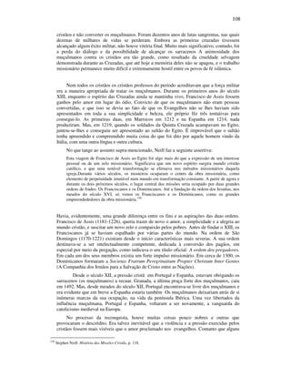 108
cristãos e não converter os muçulmanos. Foram duzentos anos de lutas sangrentas, nas quais
dezenas de milhares de vidas se perderam. Embora as primeiras cruzadas tivessem
alcançado algum êxito militar, não houve vitória final. Muito mais significativo, contudo, foi
a perda do diálogo e da possibilidade de alcançar os sarracenos A animosidade dos
muçulmanos contra os cristãos era tão grande, como resultado da crueldade selvagem
demonstrada durante as Cruzadas, que até hoje a memória deles não se apagou, e o trabalho
missionário permanece muito difícil e extremamente hostil entre os povos de fé islâmica.
Nem todos os cristãos os cristãos professos do período acreditavam que a força militar
era a maneira apropriada de tratar os muçulmanos. Durante os primeiros anos do século
XIII, enquanto o espírito das Cruzadas ainda se mantinha vivo, Francisco de Assis fossem
ganhos pelo amor em lugar do ódio. Convicto de que os muçulmanos não eram pessoas
convertidas, e que isso se devia ao fato de que os Evangelhos não se lhes haviam sido
apresentados em toda a sua simplicidade e beleza, ele próprio fêz três tentativas para
consegui-lo. As primeiras duas, em Marrocos em 1212 e na Espanha em 1214, nada
produziram. Mas, em 1219, quando os soldados da Quinta Cruzada acampavam no Egito,
juntou-se-lhes e conseguiu ser apresentado ao sultão do Egito. É improvável que o sultão
tenha apreendido e compreendido muita coisa do que foi dito por aquele homem vindo da
Itália, com uma outra língua e outra cultura.
No que tange ao assunto supra-mencionado, Neill faz a seguinte assertiva:
Esta viagem de Francisco de Assis ao Egito foi algo mais do que a expressão de um interesse
pessoal ou de um zelo missionário. Significava que um novo espírito surgira mundo cristão
católico, e que uma notável transformação se efetuava nos métodos missionários daquela
igreja.Durante vários séculos, os mosteiros ocuparam o centro da obra missionária, como
elemento de perpetuidade imutável num mundo em transformação constante. A partir de agora e
durante os dois próximos séculos, o lugar central das missões seria ocupado por duas grandes
ordens de frades: Os Franciscanos e os Dominicanos. Até a fundação da ordem dos Jesuítas, nos
meados do século XVI, só vimos os Franciscanos e os Dominicanos, como os grandes
empreendededores da obra missionária.230
Havia, evidentemente, uma grande diferença entre os fins e as aspirações das duas ordens.
Francisco de Assis (1181-1226), queria trazer de novo o amor, a simplicidade e a alegria ao
mundo cristão, e suscitar um novo zelo e compaixão pelos pobres. Antes de findar o XIII, os
Franciscanos já se haviam espalhado por várias partes do mundo. Na ordem de São
Domingos (1170-1221) existiam desde o início características mais severas. A sua ordem
destinava-se a ser intelectualmente competente, dedicada à conversão dos pagãos, em
especial por meio da pregação, como indicava o seu título oficial: A ordem dos pregadores.
Em cada um dos seus membros existia um forte impulso missionário. Em cerca de 1300, os
Dominicanos formaram a Societas Fratrum Peregrinatium Propter Christum Inter Gentes
(A Companhia dos Irmãos para a Salvação de Cristo entre as Nações).
Desde o século XII, a pressão cristã em Portugal e Espanha, estavam obrigando os
sarracenos (os muçulmanos) a recuar. Granada, a última praça forte dos muçulmanos, caiu
em 1492. Mas, desde meados do século XII, Portugal encontrava-se livre dos muçulmanos e
era evidente que em breve a Espanha estaria também Os muçulmanos deixariam atrás de si
inúmeras marcas da sua ocupação, na vida da península Ibérica. Uma vez libertados da
influência muçulmana, Portugal e Espanha, voltaram a ser novamente, a vanguarda do
catolicismo medieval na Europa.
No processo da reconquista, houve muitas coisas pouco nobres e outras que
provocaram o descrédito. Era talvez inevitável que a violência e a pressão exercidas pelos
cristãos fossem mais visíveis que o amor proclamado nos evangelhos. Contanto que alguns
230
Stephen Neill. História das Missões Cristãs, p. 118.
 