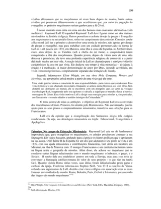 109
cristãos afirmassem que os muçulmanos só eram bons depois de mortos, havia outros
cristãos que pensavam diferentemente e que acreditavam que, por meio da pregação do
evangelho, os próprios muçulmanos seriam ganhos para a fé Cristã.
É nesse contexto com entra em cena um dos homens mais marcantes da história cristã
medievaL: Raymond Lull. O espanhol Raymond Lull deve figurar como um dos maiores
missionários na história da Igreja. Outros possuíram o ardente desejo de pregar o Evangelho
aos muçulmanos e se necessário fosse, sofrer no cumprimento desta missão. Contudo, coube
a Raymond Lull ser o primeiro a desenvolver uma teoria de missões, não apenas por desejo
de pregar o evangelho, mas para trabalhar com um cuidado pormenorizado na forma de
fazê-lo. Lull nasceu em 1235, em Maiorca, uma ilha à costa da Espanha, no Mediterrâneo,
cinco anos depois de os Catalães (sob a chefia do rei Jaime, o conquistador) terem
conquistado a ilha dos muçulmanos. Quando jovem, depois de vários anos de uma vida
devassa e promíscua, ele teve uma profunda experiência religiosa de conversão e a partir
dali tudo mudou em sua vida. A reação inicial de Lull ao chamado para o serviço cristão foi
característico da era em que vivia. Ele dedicou seu tempo à vida monástica – ao jejum, à
oração e à meditação. A maior demonstração de amor por Deus, segundo acreditava, era
viver como monge recluso, completamente separado das tentações do mundo.
Segundo informa-nos Eliott Whight, em sua obra Holy Company: Heroes and
Heroines, sua perspectiva cristã mudou a partir de uma visão que ele teve:
Uma visão, porém, tornou-o consciente de suas responsabilidades para com os que o rodeavam. Esta
visão tornou-se o seu chamado missionário. Enquanto se achava numa floresta à sos com Deus, bem
distante das distrações do mundo, ele se encontrou com um peregrino que, ao saber da vocação
escolhida por Lull, o repreende pelo seu egoísmo e o desafia a seguir para o mundo e levar a outros a
mensagem de Cristo. Esta visão motivou Lull a dirigir suas energias para missões e, em particular,
aos Sarracenos – os mais odiados e temidos inimigos da Cristandade.231
O tema central de todas as ambições e objetivos de Raymond Lull era a conversão
dos muçulmanos à Cristo. Primeiro, foi atraído pelo Dominicanos. Não encontrando, porém,
apoio para os seus planos e empreendimento missionário, transferiu suas afeições para os
Franciscanos.
Lull era da opinião que a evangelização dos Sarracenos exigia três estágios
condicionais. Ou seja, sua abordagem missionária era tripla: Educacional, Evangelística e
Apologética.
Primeiro, No campo da Educação Missionária: Raymond Lull cria ser de fundamental
importância que, para evangelizar os muçulmanos, os cristãos precisavam conhecer a sua
linguagem. Ele viajou bastante, apelando para a igreja e os líderes políticos que o apoiassem
na sua causa. O rei Jaime II da Espanha foi um dos que adotaram o seu ponto de vista e em
1276, com sua ajuda entusiástica e contribuições financeiras, Lull abriu um mosteiro em
Miramar, na ilha de Maiorca com 13 monges Franciscanos e um currículo incluindo cursos
na língua árabe e geografia de missões. Além disso, ele achava ser importante que se
estudasse outras línguas relacioandas com o mundo muçulmano: o hebraico, o grego, e o
Siríaco. O sonho dele era estabelecer centros em toda a Europa, mas para isso teria de
convencer a hierarquia católico-romana do valor de seus projetos – o que não era tarefa
fácil. Quando visitou Roma várias vezes, suas idéias foram ridicularizadas pelos papas e
cardeais da igreja. Conforme informa-nos Stephen Neill, “em 1311 o concílio de Viena,
cedendo aos argumentos de Lull, decidiu criar cinco colégios em associação com as mais
famosas universidades do mundo: Roma, Bolonha, Paris, Oxford e Salamanca, para o estudo
das línguas do mundo muçulmano.”232
231
Elliot Wright. Holy Company: Christian Heroes and Heroines (New York, USA: Macmillan Company, 1980),
234.
232
Neill, História das Missões, 138.
 