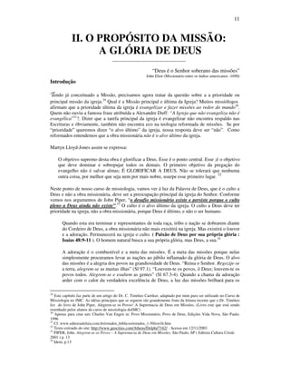 11
II. O PROPÓSITO DA MISSÃO:
A GLÓRIA DE DEUS
______________________________
“Deus é o Senhor soberano das missões”
John Eliot (Missionário entre os índios americanos -1690)
Introdução
Tendo já conceituado a Missão, precisamos agora tratar da questão sobre a a prioridade ou
principal missão da igreja.29
Qual é a Missão principal e última da Igreja? Muitos missiólogos
afirmam que a prioridade última da igreja é evangelizar e fazer missões ao redor do mundo30
.
Quem não ouviu a famosa frase atribuída a Alexandre Duff: “A Igreja que não evangeliza não é
evangélica”31
?. Dizer que a tarefa principal da igreja é evangelizar não encontra respaldo nas
Escrituras e óbviamente, também não encontra eco na teologia reformada de missões. Se por
“prioridade” queremos dizer “o alvo último” da igreja, nossa resposta deve ser “não”. Como
reformados entendemos que a obra missionária não é o alvo último da igreja.
Martyn Lloyd-Jones assim se expressa:
O objetivo supremo desta obra é glorificar a Deus. Esse é o ponto central. Esse ;é o objetivo
que deve dominar e sobrepujar todos os demais. O primeiro objetivo da pregação do
evangelho não é salvar almas; É GLORIFICAR A DEUS. Não se tolerará que nenhuma
outra coisa, por melhor que seja nem por mais nobre, usurpe esse primeiro lugar. 32
Neste ponto de nosso curso de missiologia, vamos ver á luz da Palavra de Deus, que é o culto a
Deus e não a obra missionária, deve ser a preocupação principal da igreja do Senhor. Conforme
vemos nos argumentos de John Piper, “o desafio missionário existe e persiste porque o culto
pleno a Deus ainda não existe”.33
O culto é o alvo último da igreja. O culto a Deus deve ter
prioridade na igreja, não a obra missionária, porque Deus é último, e não o ser humano.
Quando esta era terminar e representantes de toda raça, tribo e nação se dobrarem diante
do Cordeiro de Deus, a obra missionária não mais exisitirá na igreja. Mas existirá o louvor
e a adoração. Permanecerá na igreja o culto. ( Paixão de Deus por sua própria glória :
Isaías 48:9-11 ). O homem natural busca a sua própria glória, mas Deus, a sua.34
A adoração é o combustível e a meta das missões. É a meta das missões porque nelas
simplesmente procuramos levar as nações ao júbilo inflamado da glória de Deus. O alvo
das missões é a alegria dos povos na grandiosidade de Deus. “Reina o Senhor. Regozije-se
a terra, alegrem-se as muitas ilhas” (Sl 97.1). “Louvem-te os povos, ó Deus; louvem-te os
povos todos. Alegrem-se e exultem as gentes” (Sl 67.3-4). Quando a chama da adoração
arder com o calor da verdadeira excelência de Deus, a luz das missões brilhará para os
29
Este capítulo faz parte de um artigo do Dr. C. Timóteo Carriker, adaptado por mim para ser utilizado no Curso de
Missiologia no JMC. As idéias principais que se seguem são grandemente fruto da leitura recente que o Dr. Timóteo
fez do livro de John Piper, Alegrem-se os Povos! A Supremacia de Deus em Missões. (Livro este que está sendo
resenhado pelos alunos do curso de missiologia doJMC)
30
Apenas para citar um: Charles Van Engen in: Povo Missionário, Povo de Deus, Edições Vida Nova, São Paulo,
1996
31
Cf. www.editoraaleluia.com.br/estudos_biblicos/estudos_1-50/est16.htm
32
Texto extraido do site: http://www.geocities.com/Athens/Delphi/7162/ . Acesso em 12/11/2003
33
PIPER, John. Alegrem-se os Povos – A Supremacia de Deus em Missões. São Paulo, SP ( Editora Cultura Cristã:
2001 ) p. 13
34
Idem, p.13
 