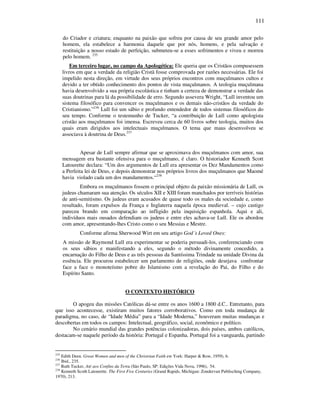 111
do Criador e criatura; enquanto na paixão que sofreu por causa de seu grande amor pelo
homem, ela estabelece a harmonia daquele que por nós, homens, e pela salvação e
restituição a nosso estado de perfeição, submeteu-se a esses sofrimentos e viveu e morreu
pelo homem. 235
Em terceiro lugar, no campo da Apologética: Ele queria que os Cristãos compusessem
livros em que a verdade da religião Cristã fosse comprovada por razões necessárias. Ele foi
impelido nesta direção, em virtude dos seus próprios encontros com muçulmanos cultos e
devido a ter obtido conhecimento dos pontos de vista muçulmanos. A teologia muçulmana
havia desenvolvido a sua própria escolástica e tinham a certeza de demonstrar a verdade das
suas doutrinas para lá da possibilidade de erro. Segundo assevera Wright, “Lull inventou um
sistema filosófico para convencer os muçulmanos e os demais não-cristãos da verdade do
Cristianismo.”236
Lull foi um sábio e profundo entendedor de todos sistemas filosóficos do
seu tempo. Conforme o testemunho de Tucker, “a contribuição de Lull como apologista
cristão aos muçulmanos foi imensa. Escreveu cerca de 60 livros sobre teologia, muitos dos
quais eram dirigidos aos intelectuais muçulmanos. O tema que maus desenvolveu se
associava à doutrina de Deus.237
Apesar de Lull sempre afirmar que se aproximava dos muçulmanos com amor, sua
mensagem era bastante ofensiva para o muçulmano, é claro. O historiador Kenneth Scott
Latourette declara: “Um dos argumentos de Lull era apresentar os Dez Mandamentos como
a Perfeita lei de Deus, e depois demonstrar nos próprios livros dos muçulmanos que Maomé
havia violado cada um dos mandamentos.“238
Embora os muçulmanos fossem o principal objeto da paixão missionária de Lull, os
judeus chamaram sua atenção. Os séculos XII e XIII foram manchados por terríveis histórias
de anti-semitismo. Os judeus eram acusados de quase todo os males da sociedade e, como
resultado, foram expulsos da França e Inglaterra naquela época medieval. – cujo castigo
pareceu brando em comparação ao infligido pela inquisição espanhola. Aqui e ali,
indivíduos mais ousados defendiam os judeus e entre eles achava-se Lull. Ele os abordou
com amor, apresentando-lhes Cristo como o seu Messias e Mestre.
Conforme afirma Sherwood Wirt em seu artigo God´s Loved Ones:
A missão de Raymond Lull era experimentar se poderia persuadi-los, conferenciando com
os seus sábios e manifestando a eles, segundo o método divinamente concedido, a
encarnação do Filho de Deus e as três pessoas da Santíssima Trindade na unidade Divina da
essência. Ele procurou estabelecer um parlamento de religiões, onde desejava confrontar
face a face o monoteísmo pobre do Islamismo com a revelação do Pai, do Filho e do
Espírito Santo.
O CONTEXTO HISTÓRICO
O apogeu das missões Católicas dá-se entre os anos 1600 a 1800 d.C.. Entretanto, para
que isso acontecesse, existiram muitos fatores corroborativos. Como em toda mudança de
paradigma, no caso, de “Idade Média” para a “Idade Moderna,” houveram muitas mudanças e
descobertas em todos os campos: Intelectual, geográfico, social, econômico e político.
No cenário mundial das grandes potências colonizadoras, dois países, ambos católicos,
destacam-se naquele período da história: Portugal e Espanha. Portugal foi a vanguarda, partindo
235
Edith Deen. Great Women and men of the Christrian Faith ew York: Harper & Row, 1959), 6.
236
Ibid., 235.
237
Ruth Tucker, Até aos Confins da Terra (São Paulo, SP: Edições Vida Nova, 1996), 54.
238
Kenneth Scoth Latourette. The First Five Centuries (Grand Rapids, Michigan: Zondervan Publisching Company,
1970), 213.
 