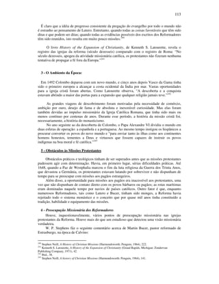 113
É claro que a idéia de progresso consistente da pregação do evangelho por todo o mundo não
é estranho ao pensamento de Lutero. Entretanto, quando todas as coisas favoráveis que têm sido
ditas e que podem ser ditas; quando todas as evidências possíveis dos escritos dos Reformadores
têm sido reunidos, isto resulta em muito pouco missões.240
O livro History of the Expansion of Christianity, de Kenneth S. Latourette, revela o
registro das igrejas da reforma (século dezesseis) comparado com o registro de Roma: “No
século dezesseis, apogeu da atividade missionária católica, os protestantes não fizeram nenhuma
tentativa de propagar a fé fora da Europa.”241
3 - O Ambiente da Época:
Em 1492 Colombo deparou com um novo mundo, e cinco anos depois Vasco da Gama tinha
sido o primeiro europeu a alcançar a costa ocidental da Índia por mar. Vastas oportunidades
para a igreja cristã foram abertas. Como Latourette observa, “A descoberta e a conquista
estavam abrindo a maior das portas para a expansão que qualquer religião jamais teve.”242
As grandes viagens de descobrimento foram motivadas pela necessidade de comércio,
ambição por ouro, desejo de fama e de absoluta e inexorável curiosidade. Mas elas foram
também devidas ao impulso missionário da Igreja Católica Romana, que tinha sido mais ou
menos contínuo por centenas de anos. Durante esse período, a história da missão cristã foi,
necessariamente, a história do monasticismo.
No ano seguinte ao da descoberta de Colombo, o Papa Alexandre VI dividiu o mundo em
duas esferas de operação: a espanhola e a portuguesa. Ao mesmo tempo instigou os hispânicos a
procurar converter os povos do novo mundo e “para enviar tanto às ilhas como aos continentes
homens honestos, tementes a Deus e virtuosos que fossem capazes de instruir os povos
indígenas na boa moral e fé católica.”243
5 - Obstáculos às Missões Protestantes
Obstáculos práticos e teológicos tinham de ser superados antes que as missões protestantes
pudessem agir com determinação. Havia, em primeiro lugar, sérias dificuldades práticas. Até
1648, quando a Paz de Westphalia marcou o fim da luta religiosa da Guerra dos Trinta Anos,
que devastou a Germânia, os protestantes estavam lutando por sobreviver e não dispunham de
tempo para se preocupar com missões aos pagãos estrangeiros.
Além disso, a oportunidade para missões aos pagãos era inacessível aos protestantes, uma
vez que não dispunham de contato direto com os povos bárbaros ou pagãos; as rotas marítimas
eram dominadas naquele tempo por navios de países católicos. Outro fator é que, enquanto
numerosos Reformadores, tais como Lutero e Bucer, tinham sido monges, a Reforma havia
rejeitado todo o sistema monástico e o conceito que por quase mil anos tinha constituído a
tradição, habilidade e equipamento das missões.
6 - Preocupação Missionária dos Reformadores
Houve, inquestionavelmente, vários pontos de preocupação missionária nas igrejas
protestantes da Reforma. Houve mais do que um estudioso que detectou uma visão missionária
verdadeira.
W. P. Stephens fáz o seguinte comentário acerca de Martin Bucer, pastor reformado de
Estrasburgo, na época de Calvino:
240
Stephen Neill, A History of Christian Missions (Harmondsworth: Penguin, 1964), 222.
241
Kenneth S. Latourette, A History of the Expansion of Christianity (Grand Rapids, Michigan: Zondervan
Publishing Company, 1971), 42.
242
Ibid., 38.
243
Stephen Neill, A history of Christian Missions (Harmondsworth: Penguin, 1964), 141.
 