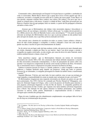 114
Comentando sobre a determinação em Ezequiel 14.16 para buscar os perdidos e arrebanhar de
volta os extraviados, Martin Bucer observa que a igreja deve levar a Cristo aqueles que não o
conhecem, enviando o evangelho da terra natal até os confins das terras pagãs. Como Bucer vê
esta questão, enquanto somente Deus conhece seus eleitos, Ele ordena a seu povo que saia e
chame as criaturas para a vida eterna. A igreja é a cidade de Deus “onde Deus governará por sua
Palavra e Espírito mais do que qualquer outro no mundo, e a partir daí Ele propagará a doutrina
salvadora a toda a terra.244
Arrazoar que os Reformadores não tinham visão missionária alguma é desconhecer o
impulso básico de sua teologia e ministério. Scherer afirma que “os cristãos devem permitir-se
ler a Bíblia através dos olhos de Martinho Lutero como missiologista.”245
Um ponto de partida
relevante na teologia dos Reformadores não era o que as pessoas podiam ou não podiam fazer
pela salvação do mundo, mas o que Deus já havia realizado em Cristo.
Em conexão com a doutrina do sacerdócio de todos os crentes, Lutero enfatiza o direito e
dever de todo cristão propagar o evangelho; o cristão é obrigado a fazer isto com medo de
perder sua alma e incorrer no grave descontentamento do Senhor.
Se ele estiver em um lugar onde não haja nenhum cristão, não precisa de outro chamado para
ser cristão, chamado e ungido por Deus no seu interior. Aqui é seu dever pregar e ensinar o
evangelho aos pagãos extraviados, ou não-cristãos, por causa do dever do amor fraternal, muito
embora nenhum homem o chame a fazer isto.246
Seria anacrônico esperar que os Reformadores falassem em termos do movimento
missionário dos séculos XIX e XX: eles certamente não tinham definido claramente o conceito
de obra missionária estruturada contemporânea. A chave do pensamento de Lutero sobre esta
questão é sua inequívoca compreensão da missão como missão da Palavra de Deus. Os homens
são os instrumentos fracos e dispensáveis do poder irresistível da Palavra de Deus.
Embora os pastores possam ser fracos e o mundo, poderoso, o santo evangelho é ainda mais
poderoso, e nenhum obstáculo pode impedir seu progresso. Ainda que todos os pastores
tivessem de ser eliminados, o evangelho prosseguirá no mundo da melhor forma e transformará
o mundo.247
Segundo Oberman, “Calvino, por outro lado, foi mais explícito, uma vez que sua teologia era
a que impunha a responsabilidade do crente no mundo mais seriamente do que a de Lutero.”248
Os Reformadores imaginavam uma expansão missionária em direção aos países em que não
havia protestantes. Em 1555, Calvino foi contatado por Nicolas Durand de Villegagnon, com
apoio do Almirante Gaspar de Coligny, sobre o envio de pastores de Genebra para ministrar a
uma pequena colonização huguenote na baía do Rio de Janeiro. A companhia genebrina de
pastores comissionou de fato 14 deles, que viajaram com várias famílias calvinistas huguenotes
para o Brasil. Sua intenção foi não apenas ministrar às famílias protestantes, mas também
converter os nativos, tendo, porém, abandonado o empreendimento devido à violenta e
selvagem ação contrária dos portugueses.
Digno de nota é também que eles abandonaram completamente com qualquer idéia de fazer
uso da força na cristinianização das pessoas.
244
W. P. Stephens, The Holy Spirit in the Theology of Martin Bucer (London, England: Hodder and Stoughton,
1968), 159.
245
J. A. Scherer, Gospel, Church and Kingdom: Comparative Studies in World Mission Theology (Minneapolis,
Minnesota: Augsburg Publishing House, 1987), 66.
246
Luthers’ Works, vol. 19, (London, England: SCM Press, 1955) 310.
247
Ibid., vol. 19, 98.
248
Heiko Oberman, The Down of the Reformation: Essays in Late Medieval and Early Reformation Thought
(Edinburgh, Scotland: T. & T. Clark, 1986), 235.
 