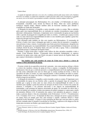 115
Lutero disse:
A espada do imperador nada tem a ver com a fé, e nenhum exército pode atacar outros sob a bandeira
de Cristo; na verdade, se o papa fosse realmente o vigário de Cristo sobre a terra, ele pregaria o evangelho
aos turcos, em vez de incitar os governadores seculares a desfechar violentos ataques contra eles.249
A principal preocupação dos Reformadores foi a de irradiar a fé Reformada em toda a
Cristandade, concebida como missão da Palavra de Deus; Além dos vastos problemas
teológicos naquele tempo, olharam também além do horizonte imediato para difundir o
evangelho aos ainda não alcançados.
A obrigação de ministrar o evangelho a outros incumbe a todos os crentes. Mas os métodos
pelos quais esta responsabilidade deve ser realizada em variadas circunstâncias requer estudo
adicional e delineamento. Entretanto, é importante ouvir o testemunho da igreja em sua história
sobre a questão da pregação do evangelho por todos os cristãos, à medida que a igreja se torna
cada vez mais cônscia da responsabilidade de todos os seus membros para espalhar a grata boa-
notícia da salvação em Jesus Cristo.
Esta afirmação pode também ser dita com respeito aos Reformadores. O testemunho de
Calvino e Lutero com vistas à obrigação que todos os crentes têm de transmitir o evangelho a
seus próximos é clara e sincera. As persuasões mais fortes possíveis fomentaram o despertar dos
membros da igreja para sua responsabilidade. Essa responsabilidade é firmemente ancorada na
condição oficial do povo. O Espírito Santo está ativo em toda a igreja. Toda a comunidade
testemunha porque é a habitação do Espírito Santo.
Portanto, a igreja existe para o mundo como reflexo da obra salvadora estendida a todo o
mundo. Como Kraemer declara: “Começando desta orientação fundamental, os aspectos
essenciais da igreja como corpo, que Cristo cria para si mesmo através do Espírito Santo, são
que a igreja é missionária e ministerial.250
Isto implica que cada membro do corpo de Cristo tem o direito e o dever de
realizar a Obra missionária da Igreja.
O ensino cristão da era apostólica inicial até o presente, tem como premissa afirmar o direito
e o dever dos membros comuns da igreja de levar a outrem o evangelho. Os Reformadores
enfatizaram o fato de que a confissão pessoal e o compartilhamento da fé são implicações éticas
da vida cristã, embasando estes atos no ofício que os crentes recebem de Cristo, o ofício de
sacerdócio de todos os crentes, ou, mais especificamente. o ofício profético de todos os crentes.
Qualquer tentativa de negar este direito e obrigação contraria o testemunho unânime da igreja
cristã ao longo de sua história.
A obrigação de ministrar o evangelho a outros incumbe a todos os crentes. É importante ouvir
o testemunho da igreja em sua história sobre a questão da pregação leiga do evangelho, à
medida que a igreja se torna cada vez mais cônscia da responsabilidade de todos os seus
membros para espalhar a grata boa-notícia da salvação em Jesus Cristo. O dever dos crentes de
anunciar o evangelho a seu próximo não-crente é um aspecto da responsabilidade de
testemunhar o que promana da natureza missionária da igreja. Os investidos do ofício têm o
dever de lembrar aos membros cristãos esta natureza da igreja e preparar os santos para a tarefa
do ministério (Efésios 4.12). O ministério dos santos é um ministério de palavra e virtude a
todas as pessoas dentro e fora da comunidade cristã (Colossenses 3.12-17; 1 Tessalonicenses
5.15; 1 Coríntios 10.31-11.1). O chamado de Deus tem a intenção de mover a igreja de dentro
do espaço físico do templo para fora, para alcançar o mundo, conforme observa o bispo
anglicano Leslie Newbigin: “A igreja é o povo peregrino de Deus que corre por todos os cantos
da terra, instando todos os homens a reconciliar-se com Deus, e apressa-se em chegar ao fim do
tempo para encontrar seu Senhor, que reunirá todos em um.”251
249
Gustav Warneck, Outline of a History of Protestant Missions (London, England: Oliphant, Anderson & Ferrier,
1906), 11.
250
Hendrik Kraemer, A Theology of the laity (Philadelphia, pennsylvania: Westminster Press, 1958), 127.
251
Leslie Newbegin, The Household of God (London, England, 1953), 25.
 