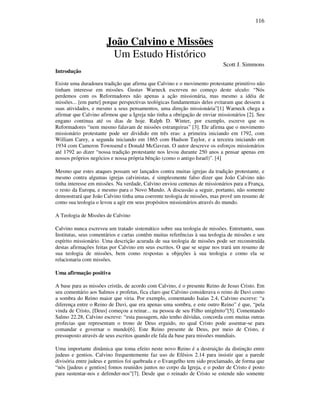 116
João Calvino e Missões
Um Estudo Histórico
Scott J. Simmons
Introdução
Existe uma duradoura tradição que afirma que Calvino e o movimento protestante primitivo não
tinham interesse em missões. Gustav Warneck escreveu no começo deste século: “Nós
perdemos com os Reformadores não apenas a ação missionária, mas mesmo a idéia de
missões... [em parte] porque perspectivas teológicas fundamentais deles evitaram que dessem a
suas atividades, e mesmo a seus pensamentos, uma direção missionária”[1] Warneck chega a
afirmar que Calvino afirmou que a Igreja não tinha a obrigação de enviar missionários [2]. Seu
engano continua até os dias de hoje. Ralph D. Winter, por exemplo, escreve que os
Reformadores “nem mesmo falavam de missões estrangeiras” [3]. Ele afirma que o movimento
missionário protestante pode ser dividido em três eras: a primeira iniciando em 1792, com
William Carey, a segunda iniciando em 1865 com Hudson Taylor, e a terceira iniciando em
1934 com Cameron Townsend e Donald McGavran. O autor descreve os esforços missionários
até 1792 ao dizer “nossa tradição protestante nos levou durante 250 anos a pensar apenas em
nossos próprios negócios e nossa própria bênção (como o antigo Israel)”. [4]
Mesmo que estes ataques possam ser lançados contra muitas igrejas da tradição protestante, e
mesmo contra algumas igrejas calvinistas, é simplesmente falso dizer que João Calvino não
tinha interesse em missões. Na verdade, Calvino enviou centenas de missionários para a França,
o resto da Europa, e mesmo para o Novo Mundo. A discussão a seguir, portanto, não somente
demonstrará que João Calvino tinha uma coerente teologia de missões, mas provê um resumo de
como sua teologia o levou a agir em seus propósitos missionários através do mundo.
A Teologia de Missões de Calvino
Calvino nunca escreveu um tratado sistemático sobre sua teologia de missões. Entretanto, suas
Institutas, seus comentários e cartas contêm muitas referências à sua teologia de missões e seu
espírito missionário. Uma descrição acurada de sua teologia de missões pode ser reconstruída
destas afirmações feitas por Calvino em seus escritos. O que se segue nos trará um resumo de
sua teologia de missões, bem como respostas a objeções à sua teologia e como ela se
relacionaria com missões.
Uma afirmação positiva
A base para as missões cristãs, de acordo com Calvino, é o presente Reino de Jesus Cristo. Em
seu comentário aos Salmos e profetas, fica claro que Calvino considerava o reino de Davi como
a sombra do Reino maior que viria. Por exemplo, comentando Isaías 2.4, Calvino escreve: “a
diferença entre o Reino de Davi, que era apenas uma sombra, e este outro Reino” é que, “pela
vinda de Cristo, [Deus] começou a reinar... na pessoa de seu Filho unigênito”[5]. Comentando
Salmo 22.28, Calvino escreve: “esta passagem, não tenho dúvidas, concorda com muitas outras
profecias que representam o trono de Deus erguido, no qual Cristo pode assentar-se para
comandar e governar o mundo[6]. Este Reino presente de Deus, por meio de Cristo, é
pressuposto através de seus escritos quando ele fala da base para missões mundiais.
Uma importante dinâmica que toma efeito neste novo Reino é a destruição da distinção entre
judeus e gentios. Calvino frequentemente faz uso de Efésios 2.14 para insistir que a parede
divisória entre judeus e gentios foi quebrada e o Evangelho tem sido proclamado, de forma que
“nós [judeus e gentios] fomos reunidos juntos no corpo da Igreja, e o poder de Cristo é posto
para sustentar-nos e defender-nos”[7]. Desde que o reinado de Cristo se estende não somente
 