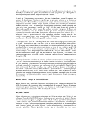 117
sobre os judeus, mas sobre o mundo inteiro, gentios são chamados junto com os judeus ao Seu
Reino[8]. É a inclusão dos gentios na comunhão de Israel que permite que o Evangelho do
Messias judeu seja proclamado aos gentios por todo o mundo.
A tarefa de Cristo enquanto governa a terra dos céus é subordinar a terra a Ele mesmo. Isto
acontece de duas formas. Primeiro, os réprobos que se recusam a submeter-se ao domínio de
Cristo “atacam” o Reino de Cristo “de tempos em tempos até o fim do mundo”, e ao mesmo
tempo eles se prostrarão aos Seus pés [9]. Segundo, os eleitos serão “trazidos para prestar uma
disposta obediência a Ele”, se submetem e se humilham-se diante dEle. Depois do último dia,
estes serão feitos “participantes com Ele em glória” [10]. Por meio desses dois métodos, o
Reino será estendido por todo o mundo. Em nenhum momento, o progresso do Reino será
barrado. Comentando Isaías 2.2, Calvino escreve que haverá “progresso ininterrupto” na
expansão de Seu reino “até que Ele apareça uma segunda vez para nossa salvação” [11]. O
Reino de Cristo, o “Reino invencível” será “vastamente estendido” porque Deus faz “sua
comitiva avançar para longe e numa larga estensão” [12]. Por toda a era da Igreja, de acordo
com Calvino, o Reino de Cristo será expandido por todo o mundo.
O meio pelo qual o Reino de Cristo é espalhado pela terra é através da pregação do Evangelho
às nações. Calvino escreve “não existe outra forma de edificar a igreja de Deus senão pela luz
da Palavra, em que o próprio Deus, por sua própria voz, aponta o caminho da salvação. Até que
a verdade brilhe, os homens não podem se unir juntos, na forma de uma verdadeira igreja”[13].
Calvino insistia que os cristãos carregam a responsabilidade de espalhar o Evangelho. Ele
escreve “porque é nossa obrigação proclamar a bondade de Deus para todas as nações... a obra
não pode ser escondida em um canto, mas proclamada em todos os lugares” [14]. Embora Deus
pudesse ter usado outros meios, Ele escolheu “empregar a ação de homens” para a pregação do
Evangelho [15].
A teologia de missões de Calvino é, portanto, teocêntrica e cristocêntrica, focando a glória de
Deus em Cristo assim como a obrigação do homem. Tudo na vida deve ser vivido para a glória
de Deus. Enquanto a Igreja Católica usava obras meritórias e ascetismo como ferramenta de
motivação para missões, protestantes não usariam este tipo de motivação[16]. Para Calvino, o
fator motivacional de missões mundiais era a glória de Deus. Quando o Evangelho é
proclamado e aceito entre as nações, Deus é adorado e glorificado. Esta é a finalidade principal
do homem. Charles Chaney escreve sobre Calvino: “o fato de que a glória de Deus era o motivo
primordial nas primeiras missões protestantes e isto ter se tornado, mais tarde, uma parte vital
do pensamento e atividade missionárias, pode ser traçado diretamente em direção à teologia de
Calvino” [17].
Ataques contra a Teologia de Missões de Calvino
Muitos disseram que a teologia de Calvino era uma obstrução para missões, nos séculos XVI e
XVII. Dois ataques são comumente dados contra a teologia de missões de Calvino. Há um mau
entendimento quanto à Grande Comissão e sua doutrina da predestinação. Entretanto, estes
ataques refletem um entendimento pobre da teologia de Calvino.
A Grande Comissão
Alguns objetam contra o entendimento missionário de Calvino ao afirmar que Calvino cria que
a Grande Comissão (Mt 28.18-20) estava ligada apenas aos apóstolos do século I, fazendo
missões desnecessárias para as gerações futuras [18]. É verdade que Calvino interpretava a
Grande Comissão como se referisse ao ministério apostólico [19]. Entretanto, seu motivo para
interpretar a Grande Comissão desta forma não era diminuir a necessidade de missões no tempo
atual. Ele estava lutando uma batalha diferente – a saber, a batalha contra a doutrina católica da
sucessão apostólica. Calvino pretendia mostrar que o Apostolado era um munus
 