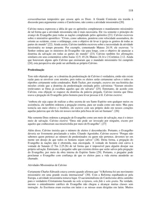 118
extraordinarium temporário que cessou após os Doze. A Grande Comissão era trazida à
discussão para argumentar contra o Catolicismo, não contra a atividade missionária [20].
Calvino nunca expressou a idéia de que os apóstolos completaram o mandamento missionário
de tal forma que a atividade missionária não é mais necessária. Ele via somente o princípio do
avanço do Evangelho para todas as nações completado pelos apóstolos [21]. Calvino escreveu
sobre o ministério apostólico: “Cristo, como sabemos, penetrou com velocidade assustadora, do
oriente ao ocidente, como o relâmpago, com o objetivo de levar à igreja os gentios de todas as
partes do mundo” [22]. Ainda assim, Calvino também escreveu sobre a necessidade da atividade
missionária no tempo presente. Por exemplo, comentando Mateus 24.19, ele escreveu: “o
Senhor ordena que os ministros do Evangelho vão para longe, com o objetivo de anunciar a
doutrina da salvação em todas as partes do mundo” [23]. Calvino também fez afirmações
similares em seus comentários sobre Isaías 12.5; 45.24; Mateus 24.14 e 2 Coríntios 2.12. Ainda
que houveram alguns após Calvino que ensinaram que o mandado missionário foi cumprido
[24], esta perspectiva não pode ser atribuída ao próprio Calvino.
Predestinação
Tem sido objetado que, se a doutrina da predestinação de Calvino é verdadeira, então não existe
razão para se envolver com missões, pois todos os eleitos serão certamente salvos e todos os
réprobos certamente serão condenados. Ruth Tucker, por exemplo, escreve em sua história das
missões cristãs que a doutrina da predestinação ensinada pelos calvinistas “fizeram missões
irrelevantes se Deus já escolheu aqueles que ele salvaria” [25]. Entretanto, de acordo com
Calvino, esta objeção se esquece da doutrina da palavra pregada. Calvino insistia que Deus
usava a pregação do Evangelho pelos homens para levar pessoas à fé. Calvino escreve:
“embora ele seja capaz de realizar a obra secreta de seu Santo Espírito sem qualquer meios ou
assistência, ele também ordenou a pregação externa, para ser usada como um meio. Mas para
torná-la um meio efetivo e frutífero, ele escreve com seu próprio dedo em nossos corações
aquelas palavras que ele fala em nossos ouvidos pela boca de um ser humano”. [26]
Não somente Deus ordenou a pregação de Evangelho como um meio de salvação, mas é o único
meio de salvação. Calvino escreve “Deus não pode ser invocado por ninguém, exceto por
aqueles que conheceram sua misericórdia por meio do Evangelho”. [27]
Além disso, Calvino insistia que o número de eleitos é desconhecido. Portanto, o Evangelho
deveria ser livremente proclamado a todos. Citando Agostinho, Calvino escreve “Porque não
sabemos quem pertence ao número de predestinados ou quem não pertence, devemos ter em
mente um desejo de que todos os homens sejam salvos” [28]. Desta forma, a pregação do
Evangelho às nações não é obstruída, mas encorajada. A vontade do homem está cativa à
vontade de Satanás (2 Tm 2.25,26) de tal forma que é impossível para alguém desejar sua
própria salvação. Entretanto, o pregador sabe que existem eleitos que serão salvos pela pregação
do Evangelho, por meio da obra interna do Espírito Santo [29]. Portanto, o pregador pode
proclamar o Evangelho com confiança de que os eleitos para a vida eterna atenderão ao
chamado.
Atividades Missionárias de Calvino
Certamente Charles Edwards estava correto quando afirmou que “A Reforma foi um movimento
missionário em uma grande escala internacional” [30]. Com a Reforma espalhando-se pela
Europa, a atividade missionária tomava lugar. O sacramentalismo do Catolicismo abriu caminho
para o verdadeiro Cristianismo baseado na sola scriptura, sola fide e sola gratia. Na verdade,
mesmo o entendimento católico do Evangelho não chegou a alcançar muitas classes sem
instrução. As Escrituras eram escritas em latim e as missas eram dirigidas em latim. Muitos
 