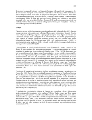 119
destes eram incapazes de entender esta língua, de forma que o Evangelho não era pregado a eles
de uma maneira inteligível. Com a Reforma espalhando-se pela Europa, a Bíblia foi traduzida
para as línguas comuns e os cultos da igreja eram inteligíveis para as massas. Povos não-
alcançados na Europa foram alcançados pelo o Evangelho com a Reforma. Os Reformadores
continuamente tinham de lutar por sua sobrevivência, lutando para estabelecer sua própria
identidade sobre seus adversários Católicos Romanos [31]. Ainda assim, mesmo com toda esta
confusão, Calvino foi capaz de fazer um esforço extraordinário para evangelizar a França, o
resto da Europa e mesmo o Novo Mundo.
França
Calvino teve uma paixão intensa pela conversão da França à fé reformada. Em 1553, Calvino
começou a enviar missionários para a França. Muitos destes missionários vieram à Genebra
como refugiados da França, enquanto a perseguição avançava. Logo depois de treinados por
Calvino em teologia, moral e pregação, ele os enviava de volta para plantar igrejas na França.
Estes esforços de Calvino tiveram um tremendo sucesso. Em 1555, existiam cinco igrejas
reformadas na França. Em 1559, haviam quase 1000. 1562, o número chegou a 2150 [32]. A
membresia total destas igrejas em 1562 é estimada em três milhões (com a população total da
França por volta de 20 milhões). [33]
Quando pedidos da França por novos ministros foram recebidos em Genebra, Calvino fez seu
melhor ao enviar pastores para preencher esses púlpitos. O Registro da Companhia de Pastores
menciona 88 homens que foram enviados de Genebra entre 1555 e 1562[34]. Entretanto, esta
não era uma lista completa. Alguns nomes foram mudados, e mesmo omitidos, para protegê-los
de uma possível perseguição religiosa. Também, entre 1555 e 1562, seria certamente uma tolice
guardar registros, por causa das perseguições. Além disso, pode ser determinado de outras
fontes que nada menos que 142 missionários foram enviados de Genebra (uma cidade de 20.000
pessoas) em 1561 somente[35]. O retrato que fica é que um incrível número de missionários foi
enviado por Genebra sob a influência de Calvino. Fred Klooster escreve que “a atividade
missionária que emanou de Genebra sob a influência da inspiração de Calvino foi de proporções
monumentais. Talvez seja o maior projeto de missões locais que a história viu desde a época dos
apóstolos”.[36]
Os esforços de plantação de igrejas eram tão bem sucedidos que chamou a atenção do rei da
França. Em 1561, Charles IX, o novo rei da França, enviou uma carta ao Concílio de Genebra.
A carta dizia que os pregadores enviados por Genebra estavam causando “sedições e dissensões
que estão perturbando seu reino”[37]. O rei então pediu que os pastores fossem chamados de
volta para que se mantivesse a paz na terra. Calvino respondeu ao rei dizendo que “nós nunca
fizemos tentativas de enviar ao seu reino pessoas como sua majestade afirma...de forma que
ninguém, com nosso conhecimento e permissão, tem saído daqui para pregar, exceto um único
indivíduo que nos pediu, para a cidade de Londres”. Ele admite que algumas pessoas têm vindo
a eles, mas eles são simplesmente instruídos a “exercitar seus dons onde quer que eles devam ir
para o avanço do Evangelho”[38].
O resultado dos extraordinários esforços de Calvino para evangelizar a França foi que uma
igreja protestante foi formada por meios pacíficos. Williston Walker escreve que “Uma grande
Igreja nacional, pela primeira vez na história da Reforma, foi criada independente de um Estado
hostil; e a obra foi a que Calvino deu o modelo, a inspiração e o treinamento”[39]. O sangue foi
derramado na França sobre a causa protestante. Entretanto, após o massacre em Vassy e a paz
de Amboise em 1563, Calvino escreveu: “eu aconselharia sempre que as armas sejam deixadas
de lado, e que nós todos pereçamos ao invés de entrar novamente nas confusões que temos
testemunhado.”[40]
 