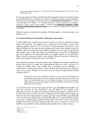 12
povos mais remotos da terra.35
( Ef 1:4-6; cf 12-14; Sl 106:7,8; Rm 9:17; Ex. 14:4,17,18;
Ez 36:22,23,32)36
Por mais que queiramos afirmar a prioridade da obra missionária, creio que uma análise honesta
da revelação bíblica leve à conclusão que o culto é o fim último da igreja e o desejo máximo de
Deus para toda a humanidade. A primeira pergunta do Catecismo de Westminster diz: “Qual é
o fim principal do ser humano?” E a resposta acertada é: “O fim principal do ser humano é
glorificar a Deus e gozá-Lo para sempre.” É dentro desta perspectiva reformada e bíblica
maior da prioridade última da glória de Deus que nossa reflexão a respeito da obra missionária
se encontra.
Missões começam e terminam na adoração. Há alguns pontos a serem destacados com
relação a isso:
I. O Amor de Deus por Ele mesmo é a Base para o nosso amor.
A ordem bíblica da evangelização dos povos, precisa ser vista no contexto do deleite
divino. Não podemos nos esquecer que o motivo por trás de todas as ações deve
objetivar agradar a Deus (Sl 115:3; Is. 48:9-11). Deus tem prazer nele mesmo. Esta
última afirmação por nos soar um tanto estranha, mas vamos buscar entender o que isso
significa. Deus nos ensina que nosso objetivo supremo deve ser amá-lo e glorificá-lo
para sempre, como, então, isso poderia ser diferente para ele mesmo? O fundamento
para nosso deleite em ver Deus glorificado é seu próprio deleite em ser glorificado.
Deus é central e supremo em todas as suas afeições. Não há rivais para a soberania de
Deus em seu próprio coração. Deus não é um idólatra.37
Isso tudo pode nos parecer um tanto confuso, talvez porque nunca tenhamos parado para
pensar desse modo. O coração mais apaixonado por Deus em todo o universo é o
coração do próprio Deus. Essa verdade sela a convicção de que adoração é o
combustível e o objetivo de missões. O amor de Deus por si mesmo é justo, pois ele é
justo, é reto, é amor. Podemos ver de modo claro essa paixão da qual estamos falando
em Isaías 48.9-11:
Por amor do meu nome, retardarei a minha ira e por causa da minha honra me
conterei para contigo, para que te não venha a exterminar. Eis que te acrisolei, mas
disso não resultou prata; provei-te na fornalha da aflição. Por amor de mim, por
amor de mim, é que faço isto; porque como seria profanado o meu nome? A minha
glória, não a dou a outrem.
As expressões desse texto deixam claro que Deus agiu “por amor do seu nome”, por
amor de si mesmo ele não exterminou o povo de Israel. É isso, também, o que
demonstra uma série de outros textos. Deus escolheu seu povo para sua glória (Ef 1.4-
6); nos criou para sua glória (Is 43.6-7); libertou Israel do Egito para sua glória (Sl
106.7-8); Jesus disse que responde às orações para que o nome de Deus seja glorificado
(Jo 14.13); Jesus nos acolheu para a glória de Deus (Rm 15.7); o plano de Deus é encher
a terra com o conhecimento da glória do Senhor (Hc 2.14). Esses e tantos outros textos
da palavra de Deus não deixam dúvida de que Deus ama a si mesmo, e esse deve ser
também o nosso objetivo e nossa motivação para missões. Por esse motivo é que...
35
Idem, p. 13
36
Idem, p.14
37
Piper, op cit., p. 17
 