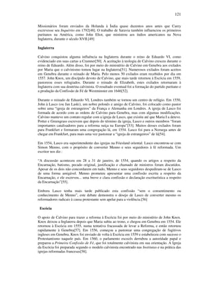 121
Missionários foram enviados da Holanda à Índia quase duzentos anos antes que Carey
escrevesse seu Inquérito em 1792[48]. O trabalho de Saravia também influenciou os primeiros
puritanos na América, como John Eliot, que ministrou aos índios americanos na Nova
Inglaterra, durante o século XVII.[49]
Inglaterra
Calvino conquistou alguma influência na Inglaterra durante o reino de Eduardo VI, como
evidenciado em suas cartas a Cramner[50]. A aceitação à teologia de Calvino cresceu durante o
reino de Eduardo. Além disso, foi por meio do ministério de Calvino em Genebra aos exilados
por Maria que o calvinismo tomou lugar na Inglaterra[51]. Numerosos exilados foram aceitos
em Genebra durante o reinado de Maria. Pelo menos 50 exilados eram recebidos por dia em
1557. John Knox, um discípulo devoto de Calvino, que mais tarde retornou à Escócia em 1559,
pastoreou esses refugiados. Durante o reinado de Elizabeth, estes exilados retornaram à
Inglaterra com sua doutrina calvinista. O resultado eventual foi a formação do partido puritano e
a produção da Confissão de Fé de Westminster em 1646[52].
Durante o reinado de Eduardo VI, Londres também se tornou um centro de refúgio. Em 1550,
John à Lasco (ou Jan Laski), um nobre polonês e amigo de Calvino, foi colocado como pastor
sobre uma “igreja de estrangeiros” da França e Alemanha em Londres. A igreja de Lasco foi
formada de acordo com as ordens de Calvino para Genebra, mas com algumas modificações.
Calvino manteve um contato regular com a igreja de Lasco, que existiu até que Maria I a deteve.
Potter e Greengrass escrevem que depois do término da igreja, Lasco e outros membros “foram
importantes catalisadores para a reforma suíça na Europa”[53]. Muitos desses exilados foram
para Frankfurt e formaram uma congregação lá, em 1554. Lasco foi para a Noruega antes de
chegar em Frankfurt, para mais uma vez pastorear a “igreja de estrangeiros” de lá[54].
Em 1554, Lasco era superintendente das igrejas na Friesland oriental. Lasco encontrou-se com
Simon Menno, com o propósito de converter Menno e seus seguidores à fé reformada. Um
escritor nos diz :
“A discussão aconteceu em 28 a 31 de janeiro, de 1554, quando os artigos a respeito da
Encarnação, batismo, pecado original, justificação e chamado de ministros foram discutidos.
Apesar de os dois não concordarem em tudo, Menno e seus seguidores despediram-se de Lasco
de uma forma amigável. Menno prometeu apresentar uma confissão escrita a respeito da
Encarnação, e ele escreveu... uma breve e clara confissão e declaração escriturística a respeito
da Encarnação”[55].
Embora Lasco tenha mais tarde publicado esta confissão “sem o consentimento ou
conhecimento de Menno”, este debate demonstra o desejo de Lasco de converter mesmo os
reformadores radicais à causa protestante sem apelar para a violência.[56]
Escócia
O apoio de Calvino para trazer a reforma à Escócia foi por meio do ministério de John Knox.
Knox deixou a Inglaterra depois que Maria subiu ao trono, e chegou em Genebra em 1554. Ele
retornou à Escócia em 1555, numa tentativa fracassada de levar a Reforma, e então retornou
rapidamente à Genebra[57]. Em 1556, começou a pastorear uma congregação de fugitivos
ingleses em Genebra. Knox foi enviado de volta à Escócia em 1559 e estabeleceu com sucesso o
Protestantismo naquele país. Em 1560, o parlamento escocês derrubou a autoridade papal e
preparou a Primeira Confissão de Fé, que foi totalmente calvinista em sua orientação. A Igreja
da Escócia foi preparada segundo o modelo calvinista encontrado nas Institutas e na prática das
igrejas reformadas francesas[58].
 