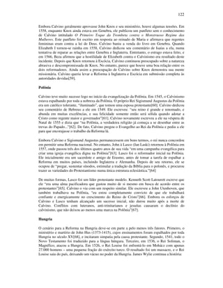 122
Embora Calvino geralmente aprovasse John Knox e seu ministério, houve algumas tensões. Em
1558, enquanto Knox ainda estava em Genebra, ele publicou um panfleto sem o conhecimento
de Calvino intitulado O Primeiro Toque da Trombeta contra o Monstruoso Regime das
Mulheres. Este panfleto foi escrito em resposta ao reinado de Maria e afirmava que regentes
femininas eram contra a lei de Deus. Calvino baniu a venda do livro em Genebra. Quando
Elizabeth I tornou-se rainha em 1558, Calvino dedicou seu comentário de Isaías a ela, numa
tentativa de reparar as relações entre Genebra e Inglaterra. Entretanto, o estrago estava feito, e
em 1566, Beza afirmou que a hostilidade de Elizabeth contra o Calvinismo era resultado deste
incidente. Depois que Knox retornou à Escócia, Calvino continuou preocupado sobre a natureza
abrasiva e descompromissada de Knox. No entanto, parece que houve uma boa relação entre os
dois reformadores. Ainda assim a preocupação de Calvino sobre Knox demonstra sua mente
missionária. Calvino queria levar a Reforma à Inglaterra e Escócia em submissão completa às
autoridades devidas[59].
Polônia
Calvino teve muito sucesso logo no início da evangelização da Polônia. Em 1545, o Calvinismo
estava espalhando por toda a nobreza da Polônia. O próprio Rei Sigismund Augustus da Polônia
era um católico tolerante, “iluminado”, que tomou uma esposa protestante[60]. Calvino dedicou
seu comentário de Hebreus a ele em 1549. Ele escreveu: “seu reino é grande e renomado, e
abunda em muitas excelências, e sua felicidade somente então será sólida quando adotar a
Cristo como regente maior e governador”[61]. Calvino novamente escreveu a ele na véspera de
Natal de 1555 e dizia que “na Polônia, a verdadeira religião já começa a se desenhar entre as
trevas do Papado...”[62]. De fato, Calvino pregou o Evangelho ao Rei da Polônia e pediu a ele
para que encorajasse o trabalho da Reforma lá.
Embora Calvino e Sigismund Augustus permanecessem em bons termos, o rei nunca concordou
em permitir uma Reforma nacional. No entanto, John à Lasco (Jan Laski) retornou à Polônia em
1557, onde passou três dos últimos quatro anos de sua vida “em uma campanha evangélica para
criar uma igreja evangélica digna na Polônia”[63]. Lasco foi o reformador inicial na Polônia.
Ele inicialmente era um sacerdote e amigo de Erasmo, antes de tomar a tarefa de espalhar a
Reforma em muitos países, incluindo Inglaterra e Alemanha. Depois de seu retorno, ele se
ocupou de “pregar, sustentar sínodos, estimular a tradução da Bíblia para o polonês, e procurou
trazer as variedades do Protestantismo numa única estrutura eclesiástica.”[64]
De muitas formas, Lasco foi um líder protestante modelo. Kenneth Scott Latourett escreve que
ele “era uma alma pacificadora que gastou muito de si mesmo em busca de acordo entre os
protestantes”[65]. Calvino o via com um respeito similar. Ele escreveu a John Utenhoven, que
também trabalhava na Polônia, “eu estou completamente convicto de que ele trabalhará
confiante e energicamente no crescimento do Reino de Cristo”[66]. Embora os esforços de
Calvino e Lasco tenham alcançado um sucesso inicial, não durou muito após a morte de
Calvino. Conflitos com luteranos, anti-trinitarianos e jesuítas causaram o declínio do
calvinismo, que não deixou ao menos uma marca na Polônia”[67].
Hungria
O cenário para a Reforma na Hungria deve-se em parte a pelo menos três fatores. Primeiro, o
ministério e martírio de John Hus (1373-1415), cujos ensinamentos foram espalhados por toda
Hungria no século XV[68], e incitaram simpatia pela causa protestante. Segundo, 1541, todo o
Novo Testamento foi traduzido para a língua húngara. Terceiro, em 1536, o Rei Soliman, o
Magnífico, atacou a Hungria. Em 1526, o Rei Louise foi enfrentá-lo em Mohácz com apenas
27.000 homens – uma pequena fração do exército turco. O resultado foi um massacre, e o Rei
Louise saiu do país, deixando um vácuo no poder da Hungria. James Wylie continua a história:
 