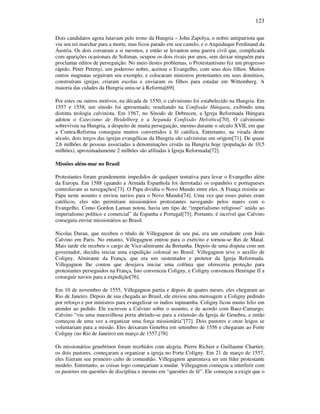 123
Dois candidatos agora lutavam pelo trono da Hungria – John Zapolya, o nobre antipatriota que
viu seu rei marchar para a morte, mas ficou parado em seu castelo, e o Arquiduque Ferdinand da
Áustria. Os dois coroaram a si mesmos, e então se levantou uma guerra civil que, complicada
com aparições ocasionais de Soliman, ocupou os dois rivais por anos, sem deixar ninguém para
proclamar editos de perseguição. No meio destes problemas, o Protestantismo fez um progresso
rápido. Peter Perenyi, um poderoso nobre, aceitou o Evangelho, com seus dois filhos. Muitos
outros magnatas seguiram seu exemplo, e colocaram ministros protestantes em seus domínios,
construíram igrejas, criaram escolas e enviaram os filhos para estudar em Wittemberg. A
maioria das cidades da Hungria uniu-se à Reforma[69].
Por estes ou outros motivos, na década de 1550, o calvinismo foi estabelecido na Hungria. Em
1557 e 1558, um sínodo foi apresentado, resultando na Confissão Húngara, exibindo uma
distinta teologia calvinista. Em 1567, no Sínodo de Debrecen, a Igreja Reformada Húngara
adotou o Catecismo de Heidelberg e a Segunda Confissão Helvética[70]. O calvinismo
sobreviveu na Hungria, a despeito de muita perseguição, mesmo durante o século XVII, em que
a Contra-Reforma conseguiu muitos convertidos à fé católica. Entretanto, na virada deste
século, dois terços das igrejas evangélicas da Hungria são calvinistas em origem[71]. De quase
2,6 milhões de pessoas associadas a denominações cristãs na Hungria hoje (população de 10,5
milhões), aproximadamente 2 milhões são afiliadas à Igreja Reformada[72].
Missões além-mar no Brasil
Protestantes foram grandemente impedidos de qualquer tentativa para levar o Evangelho além
da Europa. Em 1588 (quando a Armada Espanhola foi derrotada) os espanhóis e portugueses
controlavam as navegações[73]. O Papa dividiu o Novo Mundo entre eles. A França resistiu ao
Papa neste assunto e enviou navios para o Novo Mundo[74]. Uma vez que esses países eram
católicos, eles não permitiam missionários protestantes navegando pelos mares com o
Evangelho. Como Gordon Laman notou, havia um tipo de “imperialismo religioso” unido ao
imperialismo político e comercial” da Espanha e Portugal[75]. Portanto, é incrível que Calvino
conseguiu enviar missionários ao Brasil.
Nicolas Duran, que recebeu o título de Villegagnon de seu pai, era um estudante com João
Calvino em Paris. No entanto, Villegagnon entrou para o exército e tornou-se Rei de Matal.
Mais tarde ele recebeu o cargo de Vice-almirante da Bretanha. Depois de uma disputa com um
governador, decidiu iniciar uma expedição colonial no Brasil. Villegagnon teve o auxílio de
Coligny, Almirante da França, que era um sustentador e protetor da Igreja Reformada.
Villegagnon lhe contou que desejava iniciar uma colônia que ofereceria proteção para
protestantes perseguidos na França. Isto convenceu Coligny, e Coligny convenceu Henrique II a
conseguir navios para a expedição[76].
Em 10 de novembro de 1555, Villegagnon partiu e depois de quatro meses, eles chegaram ao
Rio de Janeiro. Depois de sua chegada ao Brasil, ele enviou uma mensagem a Coligny pedindo
por reforço e por ministros para evangelizar os índios tupinamba. Coligny ficou muito feliz em
atender ao pedido. Ele escreveu a Calvino sobre o assunto, e de acordo com Baez-Camargo,
Calvino “viu uma maravilhosa porta abrindo-se para a extensão da Igreja de Genebra, e então
começou de uma vez a organizar uma força missionária”[77]. Dois pastores e onze leigos se
voluntariam para a missão. Eles deixaram Genebra em setembro de 1556 e chegaram ao Forte
Coligny (no Rio de Janeiro) em março de 1557.[78]
Os missionários genebrinos foram recebidos com alegria. Pierre Richier e Guillaume Chartier,
os dois pastores, começaram a organizar a igreja no Forte Coligny. Em 21 de março de 1557,
eles fizeram seu primeiro culto de comunhão. Villegagnon aparentava ser um líder protestante
modelo. Entretanto, as coisas logo começariam a mudar. Villegagnon começou a interferir com
os pastores em questões de disciplina e mesmo em “questões de fé”. Ele começou a exigir que o
 