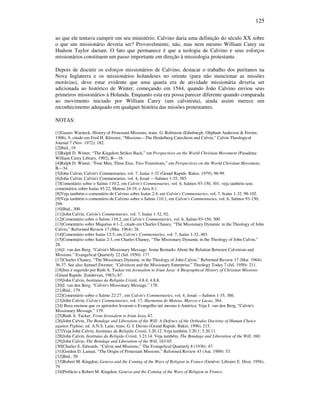 125
ao que ele tentava cumprir em seu ministério. Calvino daria uma definição do século XX sobre
o que um missionário deveria ser? Provavelmente, não, mas nem mesmo William Carey ou
Hudson Taylor dariam. O fato que permanece é que a teologia de Calvino e seus esforços
missionários constituem um passo importante em direção à missiologia protestante.
Depois de discutir os esforços missionários de Calvino, destacar o trabalho dos puritanos na
Nova Inglaterra e os missionários holandeses no oriente (para não mencionar as missões
morávias), deve estar evidente que uma quarta era de atividade missionária deveria ser
adicionada ao histórico de Winter, começando em 1544, quando João Calvino enviou seus
primeiros missionários à Holanda. Enquanto esta era possa parecer diferente quando comparada
ao movimento iniciado por William Carey (um calvinista), ainda assim merece um
reconhecimento adequado em qualquer história das missões protestantes.
NOTAS:
[1]Gustav Warneck, History of Protestant Missions, trans. G. Robinson (Edinburgh: Oliphant Anderson & Ferrier,
1906), 9, citado em Fred H. Klooster, “Missions—The Heidelberg Catechism and Calvin,” Calvin Theological
Journal 7 (Nov. 1972): 182.
[2]Ibid., 19.
[3]Ralph D. Winter, “The Kingdom Strikes Back,” em Perspectives on the World Christian Movement (Pasadena:
William Carey Library, 1992), B—18.
[4]Ralph D. Winter, “Four Men, Three Eras, Two Transitions,” em Perspectives on the World Christian Movement,
B—34.
[5]John Calvin, Calvin's Commentaries, vol. 7, Isaías 1-32 (Grand Rapids: Baker, 1979), 98-99.
[6]John Calvin, Calvin's Commentaries, vol. 4, Josué —Salmos 1-35, 385.
[7]Comentário sobre o Salmo 110:2, em Calvin's Commentaries, vol. 6, Salmos 93-150, 301; veja também seus
comentários sobre Isaías 45:22, Mateus 24:19, e Atos 8:1.
[8]Veja também o comentário de Calvino sobre Isaías 2:4, em Calvin's Commentaries, vol. 7, Isaías 1-32, 98-102.
[9]Veja também o comentário de Calvino sobre o Salmo 110:1, em Calvin's Commentaries, vol. 6, Salmos 93-150,
299.
[10]Ibid., 300.
[11]John Calvin, Calvin's Commentaries, vol. 7, Isaías 1-32, 92.
[12]Comentário sobre o Salmo 110:2, em Calvin's Commentaries, vol. 6, Salmo 93-150, 300.
[13]Comentário sobre Miquéias 4:1-2, citado em Charles Chaney, “The Missionary Dynamic in the Theology of John
Calvin,” Reformed Review 17 (Mar. 1964): 28.
[14]Comentário sobre Isaías 12:5, em Calvin's Commentaries, vol. 7, Isaías 1-32, 403.
[15]Comentário sobre Isaías 2:3, em Charles Chaney, “The Missionary Dynamic in the Theology of John Calvin,”
28.
[16]J. van den Berg, “Calvin's Missionary Message: Some Remarks About the Relation Between Calvinism and
Missions.” Evangelical Quarterly 22 (Jul. 1950): 177.
[17]Charles Chaney, “The Missionary Dynamic in the Theology of John Calvin,” Reformed Review 17 (Mar. 1964):
36-37. See also Samuel Zwemer, “Calvinism and the Missionary Enterprise,” Theology Today 7 (Jul. 1950): 211.
[18]Isto é sugerido por Ruth A. Tucker em Jerusalem to Irian Jaya: A Biographical History of Christian Missions
(Grand Rapids: Zondervan, 1983), 67.
[19]John Calvin, Institutas da Religião Cristã, 4.8.4; 4.8.8.
[20]J. van den Berg, “Calvin's Missionary Message,” 178.
[21]Ibid., 179.
[22]Comentário sobre o Salmo 22:27 , em Calvin's Commentaries, vol. 4, Josué —Salmos 1-35, 386.
[23]John Calvin, Calvin's Commentaries, vol. 17, Harmonia de Mateus, Marcos e Lucas, 384.
[24] Beza ensinou que os apóstolos levaram o Evangelho até mesmo à América. Veja J. van den Berg, “Calvin's
Missionary Message,” 179.
[25]Ruth A. Tucker, From Jerusalem to Irian Jaya, 67.
[26]John Calvin, The Bondage and Liberation of the Will: A Defence of the Orthodox Doctrine of Human Choice
against Pighius, ed. A.N.S. Lane, trans. G. I. Davies (Grand Rapids: Baker, 1996), 215.
[27]Veja John Calvin, Institutas da Religião Cristã, 3.20.12. Veja também 3:20.1; 3.20.11.
[28]John Calvin, Institutas da Religião Cristã, 3.23.14. Veja também, The Bondage and Liberation of the Will, 160.
[29]John Calvin, The Bondage and Liberation of the Will, 163-65.
[30]Charles E. Edwards, “Calvin and Missions,” The Evangelical Quarterly 8 (1936): 47.
[31]Gordon D. Laman, “The Origin of Protestant Missions,” Reformed Review 43 (Aut. 1989): 53.
[32]Ibid., 59.
[33]Robert M. Kingdon, Geneva and the Coming of the Wars of Religion in France (Genève: Libraire E. Droz, 1956),
79.
[34]Prefácio a Robert M. Kingdon, Geneva and the Coming of the Wars of Religion in France.
 