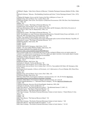 126
[35]Philip E. Hughes, “John Calvin: Director of Missions,” Columbia Theological Seminary Bulletin 59 (Dec. 1966):
20.
[36]Fred H. Klooster, “Missons—The Heidelberg Catechism and Calvin,” Calvin Theological Journal 7 (Nov. 1972):
192.
[37]Robert M. Kingdon, Geneva and the Coming of the Wars of Religion in France, 34.
[38]John Calvin, Selected Works, Vol. 7, Letters, Part 4, 168.
[39]Williston Walker, John Calvin: The Organizer of Reformed Protestantism 1509-1564 (New York: Knickerbocker
Press, 1906), 385.
[40]Ibid., 387
[41]Gordon D. Laman, “The Origin of Protestant Missions,” 58.
[42]John Calvin, Selected Works, Vol. 6, Letters, Part 3, 372.
[43]Corpus Reformatum, XLII, col. 134, citado em G.R. Potter and M. Greengrass, John Calvin, Documents of
Modern History (New York: St. Martins Press, 1983), 123.
[44]Ibid., 59.
[45]Gordon D. Laman, “The Origin of Protestant Missions,” 59.
[46]W. Fred Graham, ed., Later Calvinism: International Perspectives, Sixteenth Century Essays and Studies, vol. 22
(Kirksville, MO: Sixteenth Century Journal Publisher, 1994), 386.
[47]Ibid. Veja também Williston Walker, John Calvin, 388.
[48] Os escritos de Carey provavelmente foram muito influenciados pelos escritos de Justus Heurnius. Veja Ibid., 63.
[49]Gordon D. Laman, “The Origin of Protestant Missions,” 62-3.
[50]Williston Walker, John Calvin, 389.
[51]Ibid., 389-90.
[52]Ibid., 390-91.
[53]G.R. Potter and M. Greengrass, John Calvin, 134-35.
[54]Ibid., 138. Veja também Williston Walker, John Calvin, 393.
[55]Canadian Mennonite Encyclopedia On Line:
http://www.mhsc.ca/encyclopedia/contents/M4636ME.html.
[56] Ao mesmo tempo, deve ser percebido que Lasco cria que a teologia de Menno errava em muitos pontos da
verdadeira fé e poderia atrasar seu progresso. Em 1554, depois que alguns menonitas vieram ajudar alguns do grupo
de Lasco, a discussão entre os grupos terminou em hostilidade.
[57]Williston Walker, John Calvin, 392-93.
[58]G.R. Potter and M. Greengrass, John Calvin, 157.
[59]Ibid., 156-57.
[60]Williston Walker, John Calvin, 394.
[61]Charles E. Edwards, “Calvin and Missions,” 50.
[62]John Calvin, Selected Works, Vol. 6, Letters, Part 3, 246.
[63]John Calvin, Selected Works, Vol. 6, Letters, Part 3, 323-24 n. Veja também G.R. Potter e M. Greengrass, John
Calvin, 140-41.
[64] Kenneth Scott Latourette, A History of Christianity, vol. 2, Reformation to Present (Peabody, MA: Prince Press,
1975), 793-94.
[65]Ibid., 891.
[66]John Calvin, Selected Works, Vol. 6, Letters, Part 3. Ibid., 325.
[67]Williston Walker, John Calvin, 394.
[68]James Aitken Wylie, Protestantism in Hungary and Transylvania, vol. 3, bk. 20. On line: http://www.
whatsaiththescripture.com/Voice/History.Protestant.v3.b20.html.
[69] James Aitken Wylie, Protestantism in Hungary and Transylvania, vol. 3, bk. 20.
[70] Encyclopedia Britannica, s.v. “Reformed Church in Hungary.” On line: http://www.britannica.com.
[71]Ibid., 395.
[72]Patrick Johnstone, Operation World (Grand Rapids: Zondervan, 1993), 268.
[73]Charles E. Edwards, “Calvin and Missions,” 47.
[74]R. Pierce Beaver, “The Genevan Mission to Brazil , ” The Reformed Journal 17 (1967): 15.
[75]Gordon Laman, “The Origin of Protestant Missions,” 53.
[76]R. Pierce Beaver, “The Genevan Mission to Brazil , ” 14.
[77]G. Baez-Camargo, “The Earliest Protestant Missionary Venture in Latin America ,” Church History 21 (Jun.
1952): 135.
[78]Ibid., 136.
[79]Ibid., 138.
[80]R. Pierce Beaver, “The Genevan Mission to Brazil ,” 20.
[81]Ibid., 17.
[82]G. Baez-Camargo, “The Earliest Protestant Missionary Venture in Latin America ,” 140.
[83]R. Pierce Beaver, “The Genevan Mission to Brazil ,” 17-18.
[84]G. Baez-Camargo, “The Earliest Protestant Missionary Venture in Latin America ,” 141-42.
 